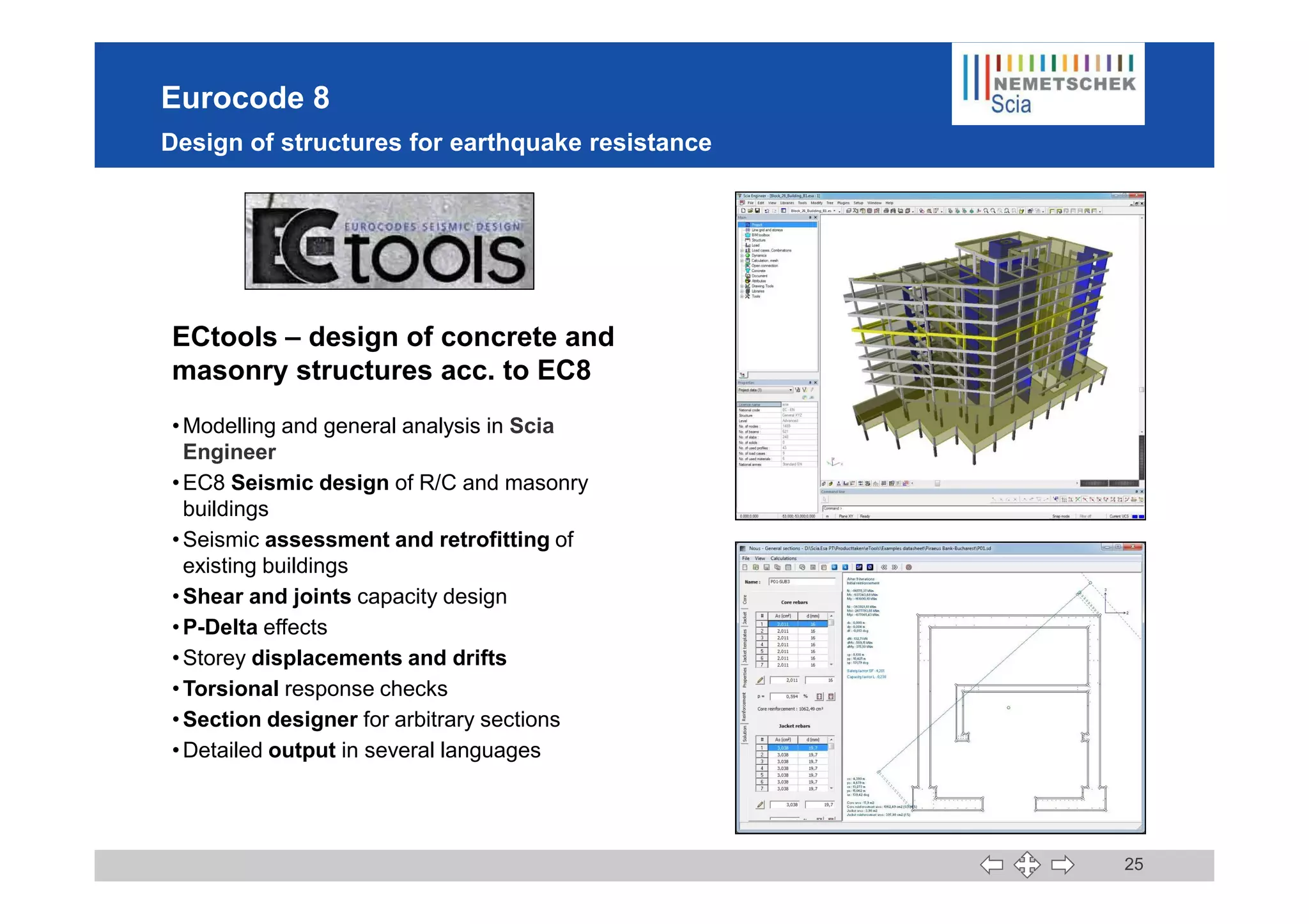 Eurocode 8
Design of structures for earthquake resistance
ECtools – design of concrete and
masonry structures acc. to EC8
•Modelling and general analysis in Scia
Engineer
25
Engineer
•EC8 Seismic design of R/C and masonry
buildings
•Seismic assessment and retrofitting of
existing buildings
•Shear and joints capacity design
•P-Delta effects
•Storey displacements and drifts
•Torsional response checks
•Section designer for arbitrary sections
•Detailed output in several languages
 