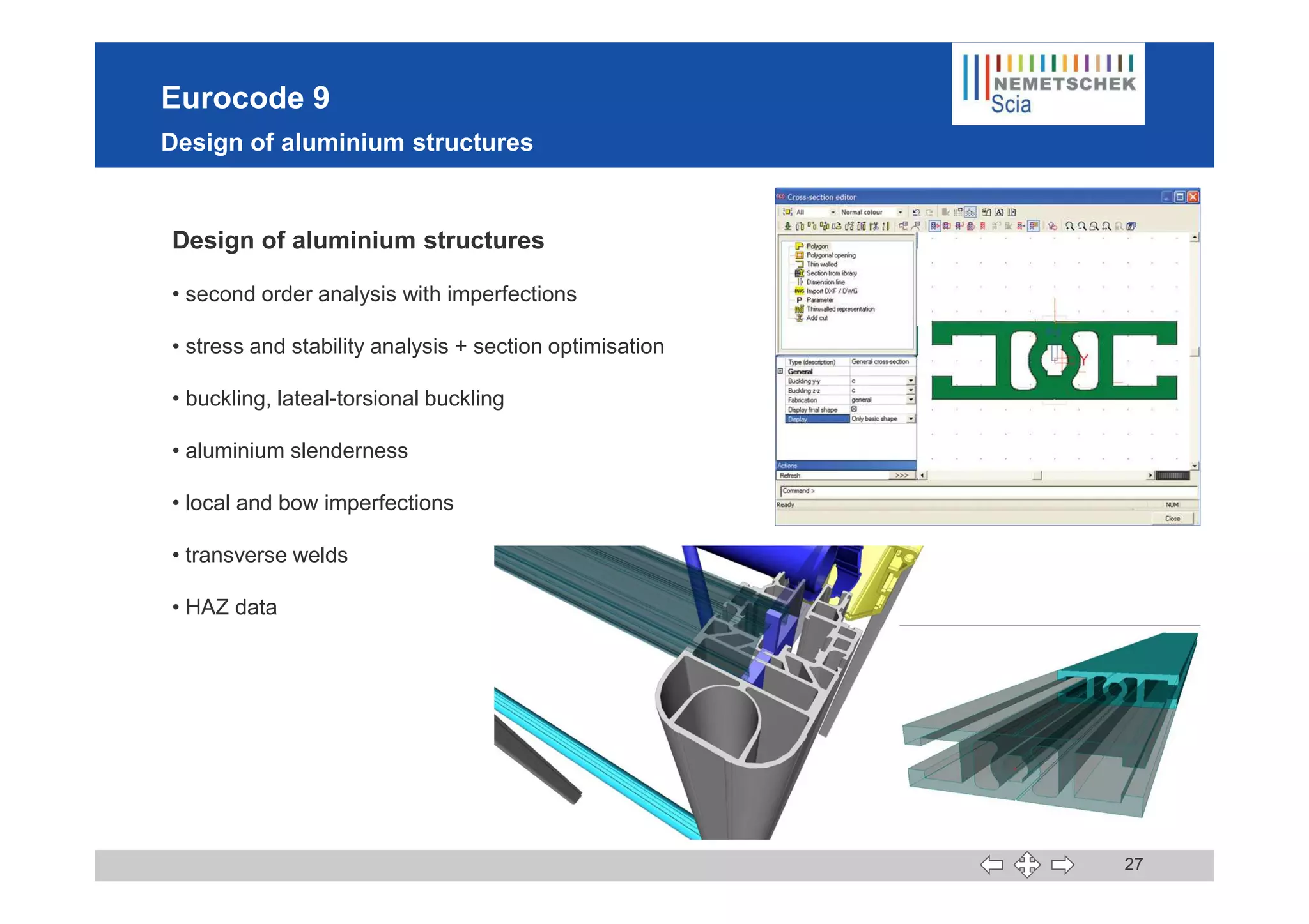 Eurocode 9
Design of aluminium structures
Design of aluminium structures
• second order analysis with imperfections
• stress and stability analysis + section optimisation
• buckling, lateal-torsional buckling
• aluminium slenderness
27
• aluminium slenderness
• local and bow imperfections
• transverse welds
• HAZ data
 
