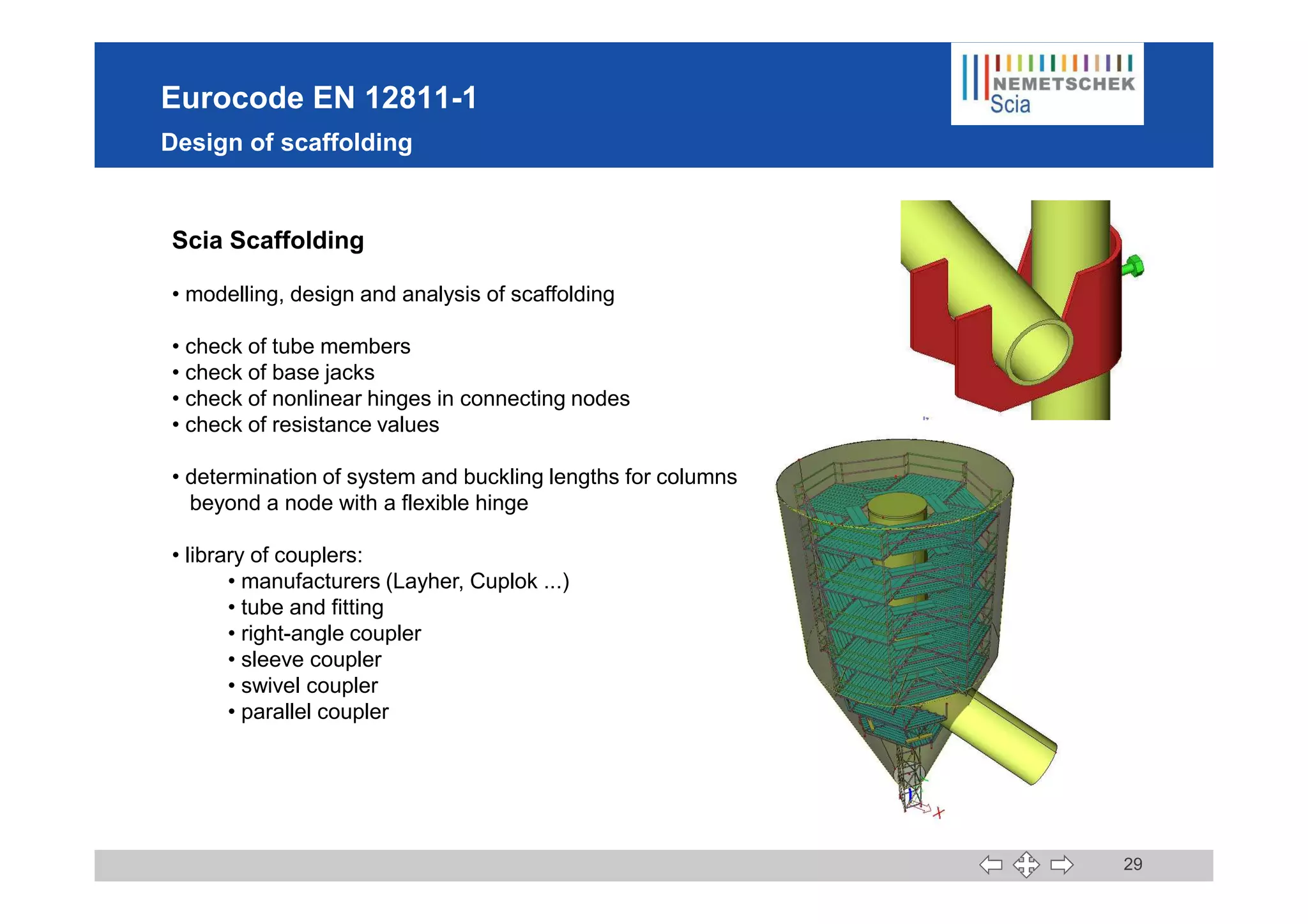 Eurocode EN 12811-1
Design of scaffolding
Scia Scaffolding
• modelling, design and analysis of scaffolding
• check of tube members
• check of base jacks
• check of nonlinear hinges in connecting nodes
• check of resistance values
29
• determination of system and buckling lengths for columns
beyond a node with a flexible hinge
• library of couplers:
• manufacturers (Layher, Cuplok ...)
• tube and fitting
• right-angle coupler
• sleeve coupler
• swivel coupler
• parallel coupler
 