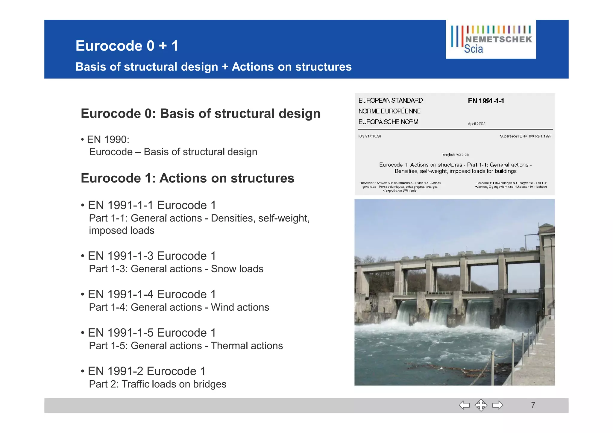 Eurocode 0 + 1
Basis of structural design + Actions on structures
Eurocode 0: Basis of structural design
• EN 1990:
Eurocode – Basis of structural design
Eurocode 1: Actions on structures
• EN 1991-1-1 Eurocode 1
Part 1-1: General actions - Densities, self-weight,
7
Part 1-1: General actions - Densities, self-weight,
imposed loads
• EN 1991-1-3 Eurocode 1
Part 1-3: General actions - Snow loads
• EN 1991-1-4 Eurocode 1
Part 1-4: General actions - Wind actions
• EN 1991-1-5 Eurocode 1
Part 1-5: General actions - Thermal actions
• EN 1991-2 Eurocode 1
Part 2: Traffic loads on bridges
page with supported
parts =
illustrative photos
 