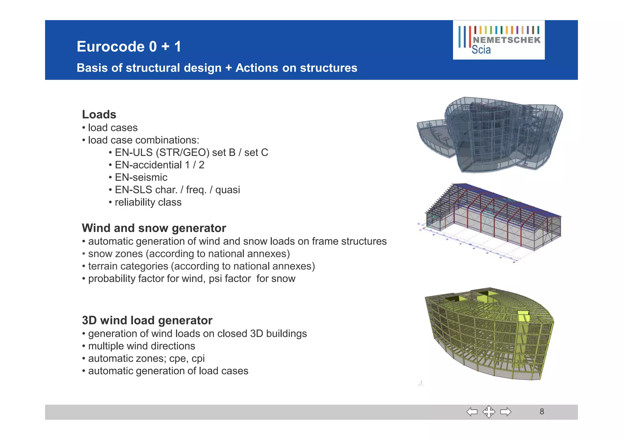 Eurocode 0 + 1
Basis of structural design + Actions on structures
Loads
• load cases
• load case combinations:
• EN-ULS (STR/GEO) set B / set C
• EN-accidential 1 / 2
• EN-seismic
• EN-SLS char. / freq. / quasi
• reliability class
8
Wind and snow generator
• automatic generation of wind and snow loads on frame structures
• snow zones (according to national annexes)
• terrain categories (according to national annexes)
• probability factor for wind, psi factor for snow
3D wind load generator
• generation of wind loads on closed 3D buildings
• multiple wind directions
• automatic zones; cpe, cpi
• automatic generation of load cases
 
