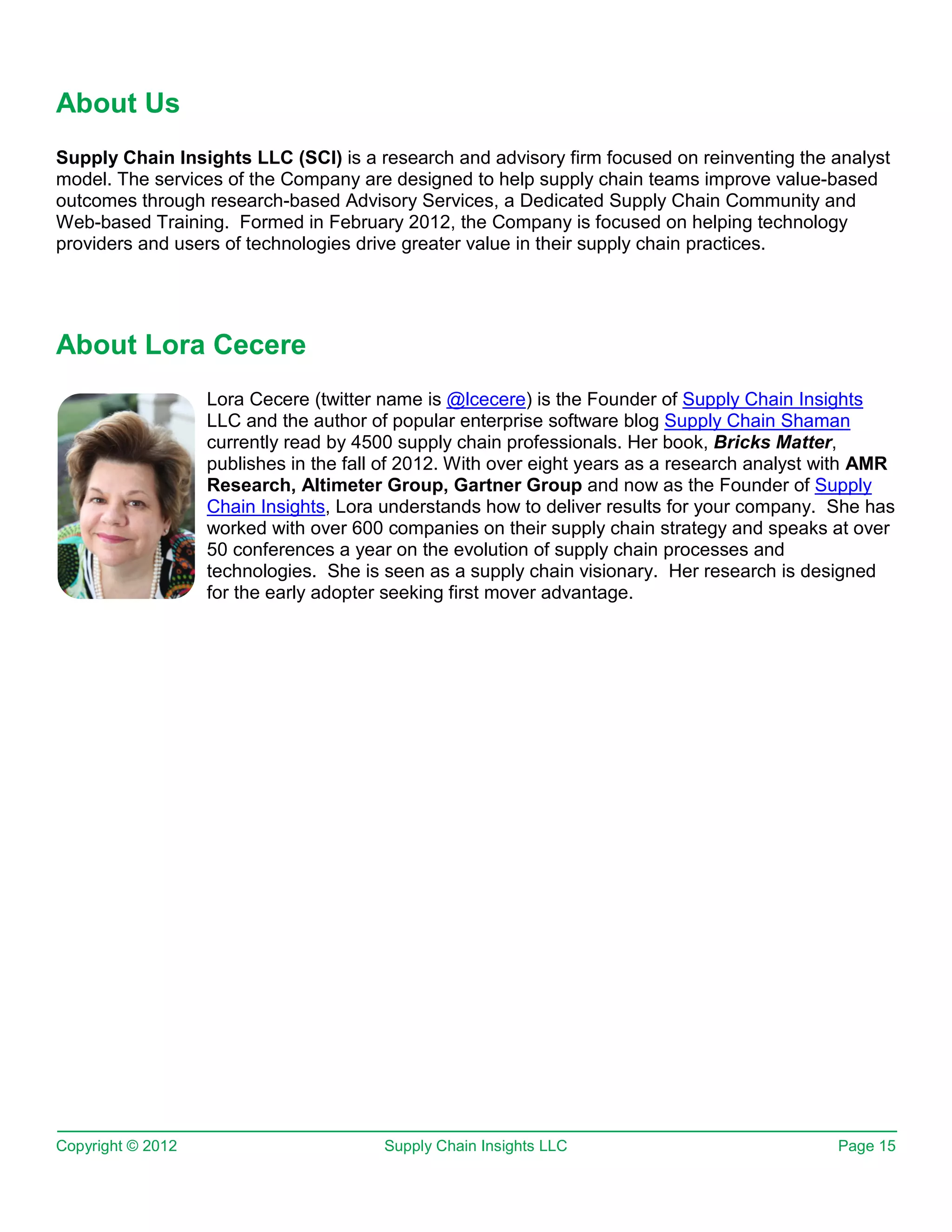 About Us
Supply Chain Insights LLC (SCI) is a research and advisory firm focused on reinventing the analyst
model. The services of the Company are designed to help supply chain teams improve value-based
outcomes through research-based Advisory Services, a Dedicated Supply Chain Community and
Web-based Training. Formed in February 2012, the Company is focused on helping technology
providers and users of technologies drive greater value in their supply chain practices.




About Lora Cecere
                   Lora Cecere (twitter name is @lcecere) is the Founder of Supply Chain Insights
                   LLC and the author of popular enterprise software blog Supply Chain Shaman
                   currently read by 4500 supply chain professionals. Her book, Bricks Matter,
                   publishes in the fall of 2012. With over eight years as a research analyst with AMR
                   Research, Altimeter Group, Gartner Group and now as the Founder of Supply
                   Chain Insights, Lora understands how to deliver results for your company. She has
                   worked with over 600 companies on their supply chain strategy and speaks at over
                   50 conferences a year on the evolution of supply chain processes and
                   technologies. She is seen as a supply chain visionary. Her research is designed
                   for the early adopter seeking first mover advantage.




Copyright © 2012                        Supply Chain Insights LLC                              Page 15
 