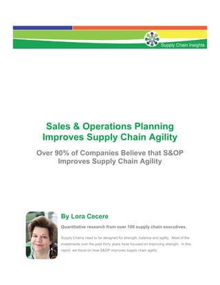 Sales & Operations Planning
 Improves Supply Chain Agility
Over 90% of Companies Believe that S&OP
      Improves Supply Chain Agility




      By Lora Cecere
      Quantitative research from over 100 supply chain executives.

      Supply Chains need to be designed for strength, balance and agility. Most of the
      investments over the past thirty years have focused on improving strength. In this
      report, we focus on how S&OP improves supply chain agility.
 