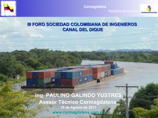 Ing. PAULINO GALINDO YUSTRES Asesor Técnico Cormagdalena  19 de Agosto de 2011 www.cormagdalena.com.co III FORO SOCIEDAD COLOMBIANA DE INGENIEROS  CANAL DEL DIQUE 