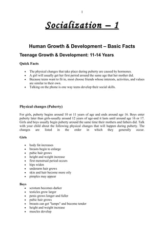 1



                    Socialization – 1

        Human Growth & Development – Basic Facts
Teenage Growth & Development: 11-14 Years
Quick Facts

   •    The physical changes that take place during puberty are caused by hormones.
   •    A girl will usually get her first period around the same age that her mother did.
   •    Because teens want to fit in, most choose friends whose interests, activities, and values
        are similar to their own.
   •    Talking on the phone is one way teens develop their social skills.




Physical changes (Puberty)

For girls, puberty begins around 10 or 11 years of age and ends around age 16. Boys enter
puberty later than girls-usually around 12 years of age-and it lasts until around age 16 or 17.
Girls and boys usually begin puberty around the same time their mothers and fathers did. Talk
with your child about the following physical changes that will happen during puberty. The
changes     are    listed    in    the   order     in   which       they     generally   occur.

Girls

   •    body fat increases
   •    breasts begin to enlarge
   •    pubic hair grows
   •    height and weight increase
   •    first menstrual period occurs
   •    hips widen
   •    underarm hair grows
   •    skin and hair become more oily
   •    pimples may appear

Boys
   •    scrotum becomes darker
   •    testicles grow larger
   •    penis grows longer and fuller
   •    pubic hair grows
   •    breasts can get "lumps" and become tender
   •    height and weight increase
   •    muscles develop
 