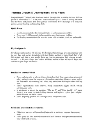 3


Teenage Growth & Development: 15-17 Years
Congratulations! You and your teen have made it through what is usually the most difficult
period of adolescence -- 11 to 14 years. Mid-adolescence (15-17 years) is usually an easier
time for teens and parents. But don't get too comfortable. New challenges will test your
patience, understanding, and parenting skills.

Quick Facts

   •   Most teens navigate the developmental tasks of adolescence successfully.
   •   Teens ages 15-19 have much higher mortality rates than younger children.
   •   The leading causes of death for teens are motor vehicle crashes, homicide, and suicide.




Physical growth

Girls have usually reached full physical development. Many teenage girls are concerned with
the way they look and are dissatisfied with their bodies and their weight. Nearly half of all
high school girls diet to lose weight. Boys are close to completing their physical growth.
Around 15 or 16 years of age, boys' voices will lower and facial hair will appear. Boys may
continue to gain height and muscle.




Intellectual characteristics

   •   Teens are better able to solve problems, think about their future, appreciate opinions of
       others and understand the long-term effects of their decisions. However, teens tend to
       use these skills inconsistently; as a result, they sometimes do things without thinking
       first.
   •   Teens' organizational skills improve. Many successfully juggle school, outside
       activities, and work.
   •   In an attempt to answer the questions "Who am I?" and "What should I be?" teens
       listen to new music, try out clothing fashions, and begin to explore jobs, religion,
       political issues, and social causes.
   •   Teens frequently question and challenge school and parental rules.




Social and emotional characteristics

   •   Older teens are more self-assured and better able to resist peer pressure than younger
       teens.
   •   Teens spend less time than they used to with their families. They prefer to spend more
       time with friends or alone.
 