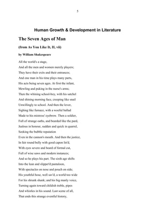 5




             Human Growth & Development in Literature

The Seven Ages of Man
(from As You Like It, II, vii)

by William Shakespeare

All the world's a stage,
And all the men and women merely players;
They have their exits and their entrances;
And one man in his time plays many parts,
His acts being seven ages. At first the infant,
Mewling and puking in the nurse's arms;
Then the whining school-boy, with his satchel
And shining morning face, creeping like snail
Unwillingly to school. And then the lover,
Sighing like furnace, with a woeful ballad
Made to his mistress' eyebrow. Then a soldier,
Full of strange oaths, and bearded like the pard,
Jealous in honour, sudden and quick in quarrel,
Seeking the bubble reputation
Even in the cannon's mouth. And then the justice,
In fair round belly with good capon lin'd,
With eyes severe and beard of formal cut,
Full of wise saws and modern instances;
And so he plays his part. The sixth age shifts
Into the lean and slipper'd pantaloon,
With spectacles on nose and pouch on side;
His youthful hose, well sav'd, a world too wide
For his shrunk shank; and his big manly voice,
Turning again toward childish treble, pipes
And whistles in his sound. Last scene of all,
That ends this strange eventful history,
 