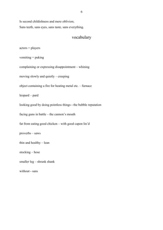 6

Is second childishness and mere oblivion;
Sans teeth, sans eyes, sans taste, sans everything.


                                         vocabulary

actors = players

vomiting = puking

complaining or expressing disappointment – whining

moving slowly and quietly – creeping

object containing a fire for heating metal etc. – furnace

leopard – pard

looking good by doing pointless things - the bubble reputation

facing guns in battle – the cannon’s mouth

fat from eating good chicken – with good capon lin’d

proverbs – saws

thin and healthy – lean

stocking – hose

smaller leg – shrunk shank

without - sans
 