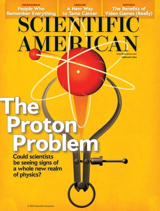A New Way
to Tame Cancer
MEDICINE
People Who
Remember Everything
NEUROSCIENCE
The Benefits of
Video Games (Really)
INFOTECH
ScientificAmerican.com
The
Proton
ProblemCould scientists
be seeing signs of
a whole new realm
of physics?
© 2014 Scientific American
FEBRUARY 2014
 