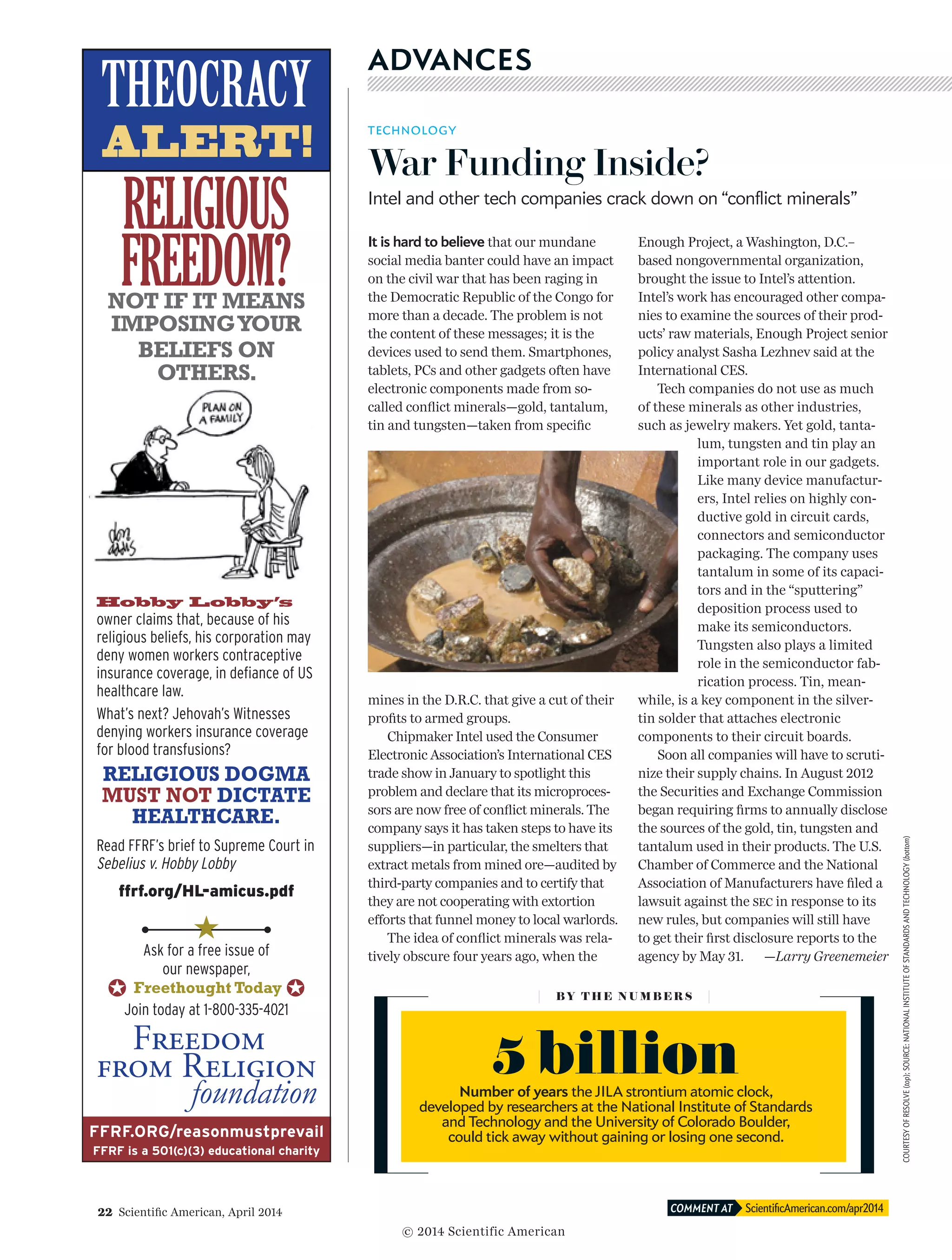 22  Scientific American, April 2014 ScientificAmerican.com/apr2014COMMENT AT
COURTESYOFRESOLVE(top);SOURCE:NATIONALINSTITUTEOFSTANDARDSANDTECHNOLOGY(bottom)
ADVANCES
TECHNOLOGY
War Funding Inside?
Intel and other tech companies crack down on “conflict minerals”
It is hard to believe that our mundane
social media banter could have an impact
on the civil war that has been raging in
the Democratic Republic of the Congo for
more than a decade. The problem is not
the content of these messages; it is the
devices used to send them. Smartphones,
tablets, PCs and other gadgets often have
electronic components made from so-
called conflict minerals—gold, tantalum,
tin and tungsten—taken from specific
mines in the D.R.C. that give a cut of their
profits to armed groups.
Chipmaker Intel used the Consumer
Electronic Association’s International CES
trade show in January to spotlight this
prob­­­­­lem and declare that its microproces-
sors are now free of conflict minerals. The
company says it has taken steps to have its
suppliers—in particular, the smelters that
extract metals from mined ore—audited by
third-party companies and to certify that
they are not cooperating with extortion
efforts that funnel money to local warlords.
The idea of conflict minerals was rela-
tively obscure four years ago, when the
Enough Project, a Washington, D.C.–
based nongovernmental organization,
brought the issue to Intel’s attention.
Intel’s work has encouraged other compa-
nies to examine the sources of their prod-
ucts’ raw materials, Enough Project senior
policy analyst Sasha Lezhnev said at the
International CES.
Tech companies do not use as much
of these minerals as other industries,
such as jewelry makers. Yet gold, tanta-
lum, tungsten and tin play an
important role in our gadgets.
Like many device manufactur-
ers, Intel relies on highly con-
ductive gold in circuit cards,
connectors and semiconductor
packaging. The company uses
tantalum in some of its capaci-
tors and in the “sputtering”
deposition process used to
make its semiconductors.
Tungsten also plays a limited
role in the semiconductor fab-
rication process. Tin, mean-
while, is a key component in the silver-
tin solder that attaches electronic
components to their circuit boards.
Soon all companies will have to scruti-
nize their supply chains. In August 2012
the Securities and Exchange Commission
began requiring firms to annually disclose
the sources of the gold, tin, tungsten and
tantalum used in their products. The U.S.
Chamber of Commerce and the National
Association of Manufacturers have filed a
lawsuit against the sec in response to its
new rules, but companies will still have
to get their first disclosure reports to the
agency by May 31. —Larry Greenemeier
BY T H E N U M B E R S
5 billionNumber of years the JILA strontium atomic clock,
developed by researchers at the National Institute of Standards
and Technology and the University of Colorado Boulder,
could tick away without gaining or losing one second.
© 2014 Scientific American
 