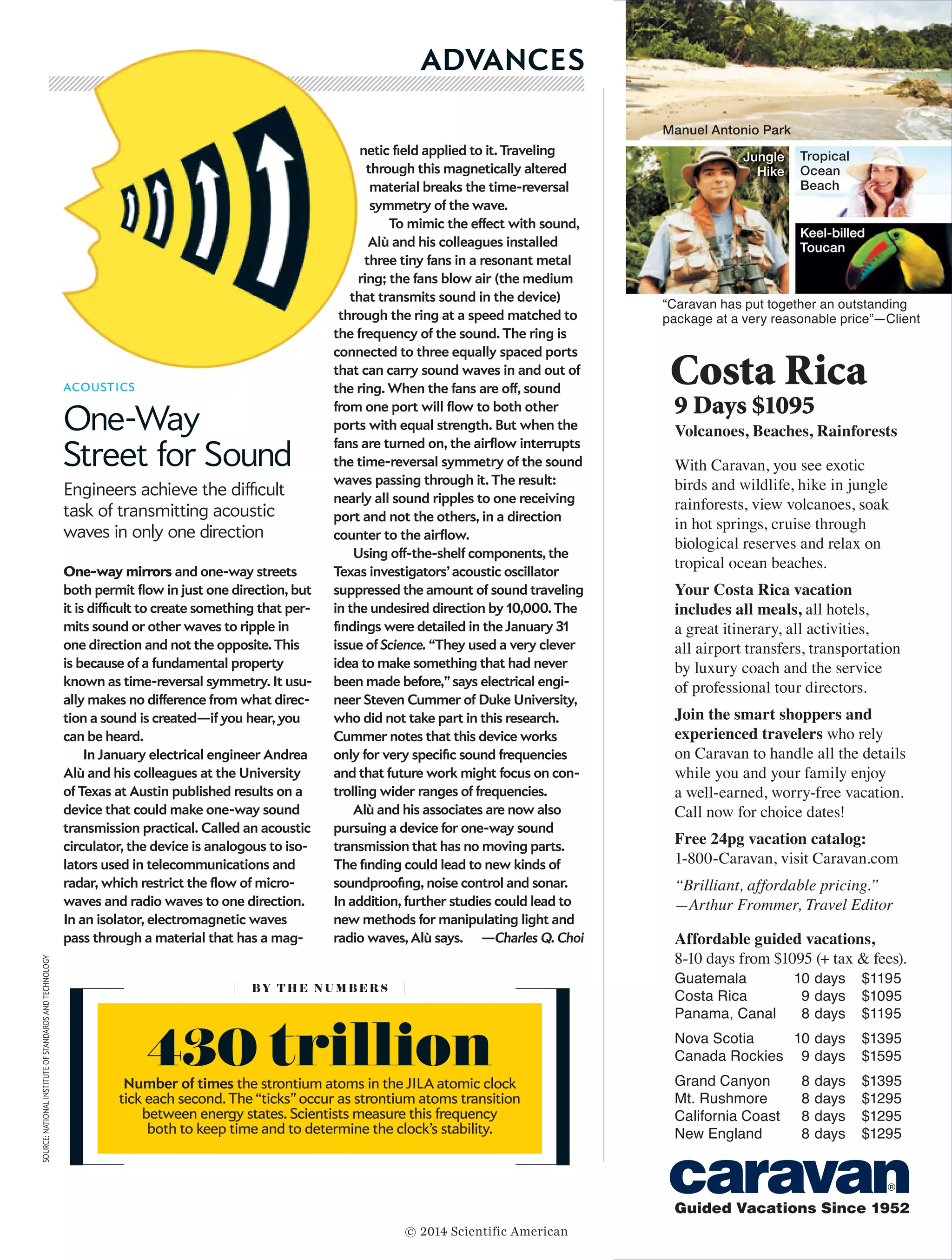 April 2014, ScientificAmerican.com  31
ACOUSTICS
One-Way
Street for Sound
Engineers achieve the difficult
task of transmitting acoustic
waves in only one direction
One-way mirrors and one-way streets
both permit flow in just one direction, but
it is difficult to create something that per-
mits sound or other waves to ripple in
one direction and not the opposite. This
is because of a fundamental property
known as time-reversal symmetry. It usu-
ally makes no difference from what direc-
tion a sound is created—if you hear, you
can be heard.
In January electrical engineer Andrea
Alù and his colleagues at the University
of Texas at Austin published results on a
device that could make one-way sound
transmission practical. Called an acoustic
circulator, the device is analogous to iso-
lators used in telecommunications and
radar, which restrict the flow of micro-
waves and radio waves to one direction.
In an isolator, electromagnetic waves
pass through a material that has a mag-
netic field applied to it. Traveling
through this magnetically altered
material breaks the time-reversal
symmetry of the wave.
To mimic the effect with sound,
Alù and his colleagues installed
three tiny fans in a resonant metal
ring; the fans blow air (the medium
that transmits sound in the device)
through the ring at a speed matched to
the frequency of the sound. The ring is
connected to three equally spaced ports
that can carry sound waves in and out of
the ring. When the fans are off, sound
from one port will flow to both other
ports with equal strength. But when the
fans are turned on, the airflow interrupts
the time-reversal symmetry of the sound
waves passing through it. The result:
nearly all sound ripples to one receiving
port and not the others, in a direction
counter to the airflow.
Using off-the-shelf components, the
Texas investigators’ acoustic oscillator
suppressed the amount of sound traveling
in the undesired direction by 10,000. The
findings were detailed in the January 31
issue of Science. “They used a very clever
idea to make something that had never
been made before,” says electrical engi-
neer Steven Cummer of Duke University,
who did not take part in this research.
Cummer notes that this device works
only for very specific sound frequencies
and that future work might focus on con-
trolling wider ranges of frequencies.
Alù and his associates are now also
pursuing a device for one-way sound
transmission that has no moving parts.
The finding could lead to new kinds of
soundproofing, noise control and sonar.
In addition, further studies could lead to
new methods for manipulating light and
radio waves, Alù says. —Charles Q. Choi
ADVANCES
BY T H E N U M B E R S
430 trillionNumber of times the strontium atoms in the JILA atomic clock
tick each second. The “ticks” occur as strontium atoms transition
between energy states. Scientists measure this frequency
both to keep time and to determine the clock’s stability.
SOURCE:NATIONALINSTITUTEOFSTANDARDSANDTECHNOLOGY
© 2014 Scientific American
 