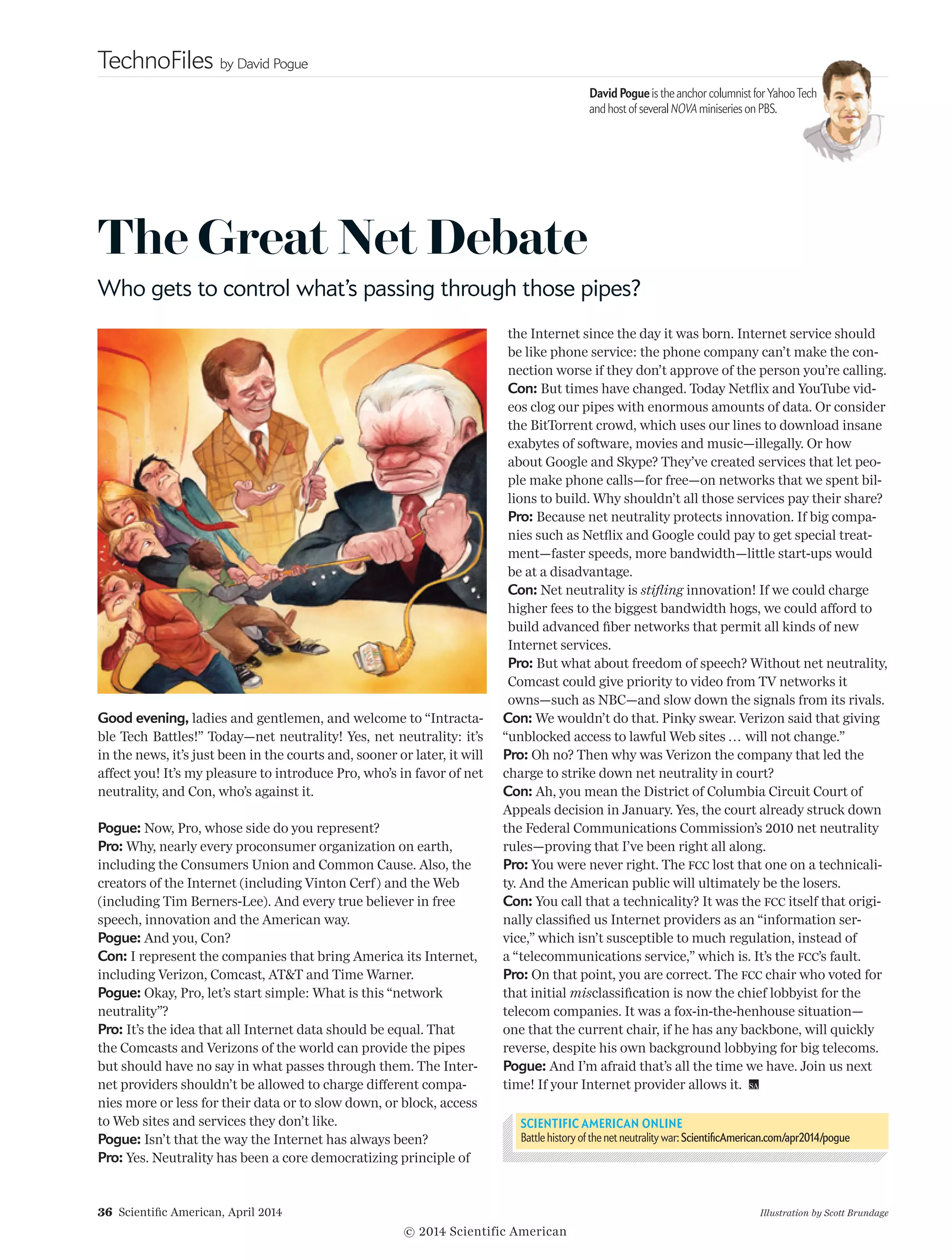 TechnoFiles by David Pogue
36  Scientific American, April 2014
David Pogue is the anchor columnist forYahooTech
and host of several NOVA miniseries on PBS.
Illustration by Scott Brundage
The Great Net Debate
Who gets to control what’s passing through those pipes?
Good evening, ladies and gentlemen, and welcome to “Intracta-
ble Tech Battles!” Today—net neutrality! Yes, net neutrality: it’s
in the news, it’s just been in the courts and, sooner or later, it will
affect you! It’s my pleasure to introduce Pro, who’s in favor of net
neutrality, and Con, who’s against it.
Pogue: Now, Pro, whose side do you represent?
Pro: Why, nearly every proconsumer organization on earth,
in­­cluding the Consumers Union and Common Cause. Also, the
creators of the Internet (including Vinton Cerf) and the Web
(in­­cluding Tim Berners-Lee). And every true believer in free
speech, innovation and the American way.
Pogue: And you, Con?
Con: I represent the companies that bring America its Internet,
including Verizon, Comcast, ATT and Time Warner.
Pogue: Okay, Pro, let’s start simple: What is this “network
neutrality”?
Pro: It’s the idea that all Internet data should be equal. That
the Comcasts and Verizons of the world can provide the pipes
but should have no say in what passes through them. The Inter-
net providers shouldn’t be allowed to charge different compa-
nies more or less for their data or to slow down, or block, access
to Web sites and services they don’t like.
Pogue: Isn’t that the way the Internet has always been?
Pro: Yes. Neutrality has been a core democratizing principle of
the Internet since the day it was born. Internet service should
be like phone service: the phone company can’t make the con-
nection worse if they don’t approve of the person you’re calling.
Con: But times have changed. Today Netflix and YouTube vid-
eos clog our pipes with enormous amounts of data. Or consider
the BitTorrent crowd, which uses our lines to download insane
exabytes of software, movies and music—illegally. Or how
about Google and Skype? They’ve created services that let peo-
ple make phone calls—for free—on networks that we spent bil-
lions to build. Why should­n’t all those services pay their share?
Pro: Because net neutrality protects innovation. If big compa-
nies such as Netflix and Google could pay to get special treat-
ment—faster speeds, more bandwidth—little start-ups would
be at a disadvantage.
Con: Net neutrality is stifling innovation! If we could charge
higher fees to the biggest bandwidth hogs, we could afford to
build advanced fiber networks that permit all kinds of new
Internet services.
Pro: But what about freedom of speech? Without net neutrality,
Comcast could give priority to video from TV networks it
owns—such as NBC—and slow down the signals from its rivals.
Con: We wouldn’t do that. Pinky swear. Verizon said that giving
“unblocked access to lawful Web sites ... will not change.”
Pro: Oh no? Then why was Verizon the company that led the
charge to strike down net neutrality in court?
Con: Ah, you mean the District of Columbia Circuit Court of
Appeals decision in January. Yes, the court already struck down
the Federal Communications Commission’s 2010 net neutrality
rules—proving that I’ve been right all along.
Pro: You were never right. The fcc lost that one on a technicali-
ty. And the American public will ultimately be the losers.
Con: You call that a technicality? It was the fcc itself that origi-
nally classified us Internet providers as an “information ser-
vice,” which isn’t susceptible to much regulation, instead of
a “telecommunications service,” which is. It’s the fcc’s fault.
Pro: On that point, you are correct. The fcc chair who voted for
that initial misclassification is now the chief lobbyist for the
telecom companies. It was a fox-in-the-henhouse situation—
one that the current chair, if he has any backbone, will quickly
reverse, despite his own background lobbying for big telecoms.
Pogue: And I’m afraid that’s all the time we have. Join us next
time! If your Internet provider allows it. 
SCIENTIFIC AMERICAN ONLINE
Battle history of the net neutrality war: ScientificAmerican.com/apr2014/pogue
© 2014 Scientific American
 