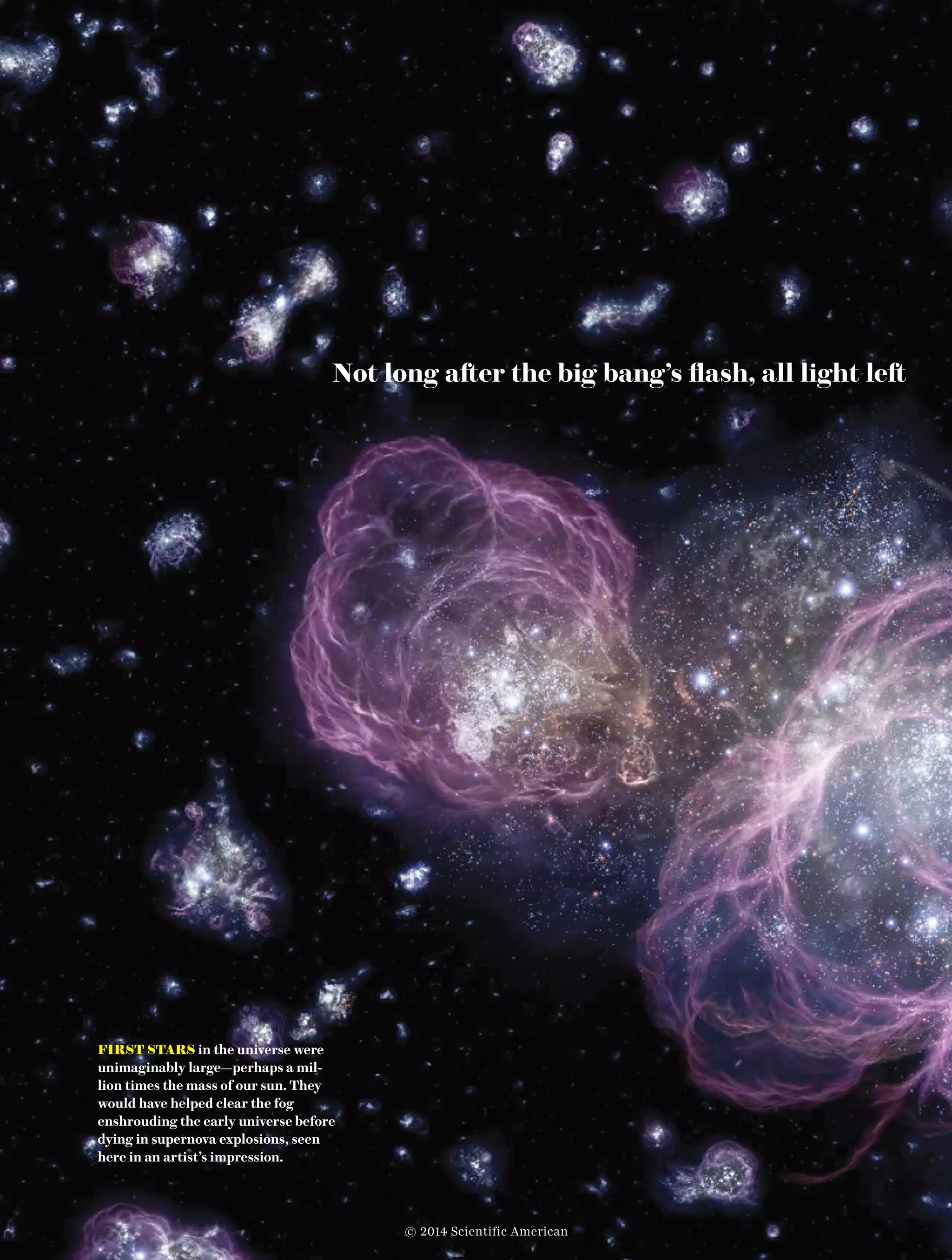 Photograph by Tktk Tktk38  Scientific American, April 2014
Not long after the big bang’s flash, all light left 	
FIRST STARS in the universe were
unimaginably large—perhaps a mil-
lion times the mass of our sun. They
would have helped clear the fog
enshrouding the early universe before
dying in supernova explosions, seen
here in an artist’s impression.
© 2014 Scientific American
 