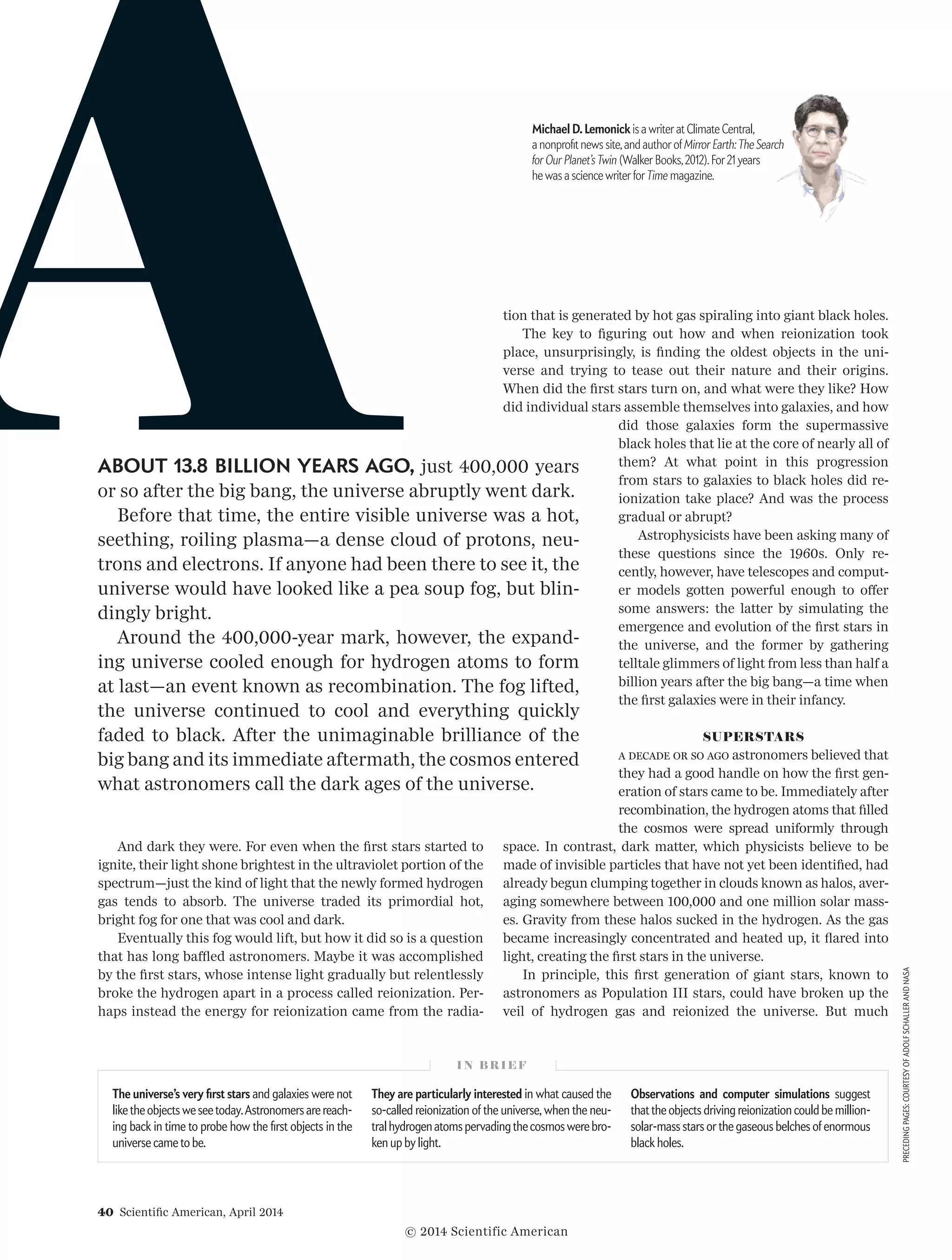 40  Scientific American, April 2014
PRECEDINGPAGES:COURTESYOFADOLFSCHALLERANDNASA
And dark they were. For even when the first stars started to
ignite, their light shone brightest in the ultraviolet portion of the
spectrum—just the kind of light that the newly formed hydrogen
gas tends to absorb. The universe traded its primordial hot,
bright fog for one that was cool and dark.
Eventually this fog would lift, but how it did so is a question
that has long baffled astronomers. Maybe it was accomplished
by the first stars, whose intense light gradually but relentlessly
broke the hydrogen apart in a process called reionization. Per­
haps instead the energy for reionization came from the radia­
tion that is generated by hot gas spiraling into giant black holes.
The key to figuring out how and when reionization took
place, unsurprisingly, is finding the oldest objects in the uni­
verse and trying to tease out their nature and their origins.
When did the first stars turn on, and what were they like? How
did individual stars assemble themselves into galaxies, and how
did those galaxies form the supermassive
black holes that lie at the core of nearly all of
them? At what point in this progression
from stars to galaxies to black holes did re­­
ionization take place? And was the process
gradual or abrupt?
Astrophysicists have been asking many of
these questions since the 1960s. Only re­­
cently, however, have telescopes and comput­
er models gotten powerful enough to of­­fer
some an­­swers: the latter by simulating the
emergence and evolution of the first stars in
the universe, and the former by gathering
telltale glimmers of light from less than half a
billion years after the big bang—a time when
the first galaxies were in their infancy.
SUPERSTARS
A decade or so ago astronomers believed that
they had a good handle on how the first gen­
eration of stars came to be. Immediately af­ter
recombination, the hydrogen atoms that filled
the cosmos were spread uniformly through
space. In contrast, dark matter, which physicists believe to be
made of invisible particles that have not yet been identified, had
already begun clumping together in clouds known as halos, aver­
aging somewhere between 100,000 and one million solar mass­
es. Gravity from these halos sucked in the hydrogen. As the gas
became increasingly concentrated and heated up, it flared into
light, creating the first stars in the universe.
In principle, this first generation of giant stars, known to
astronomers as Population III stars, could have broken up the
veil of hydrogen gas and reionized the universe. But much
I N B R I E F
The universe’s very first stars and galaxies were not
like the objects we see today.Astronomers are reach-
ing back in time to probe how the first objects in the
universe came to be.
They are particularly interested in what caused the
so-called reionization of the universe, when the neu-
tral hydrogen atoms pervading the cosmos were bro-
ken up by light.
Observations and computer simulations  suggest
that the objects driving reionization could be million-
solar-mass stars or the gaseous belches of enormous
black holes.
ABOUT 13.8 BILLION YEARS AGO, just 400,000 years
or so after the big bang, the universe abruptly went dark.
Before that time, the entire visible universe was a hot,
seething, roiling plasma—a dense cloud of protons, neu­
trons and electrons. If anyone had been there to see it, the
universe would have looked like a pea soup fog, but blin­
dingly bright.
Around the 400,000-year mark, however, the expand­
ing universe cooled enough for hydrogen atoms to form
at last—an event known as recombination. The fog lifted,
the universe continued to cool and everything quickly
faded to black. After the unimaginable brilliance of the
big bang and its immediate aftermath, the cosmos entered
what astronomers call the dark ages of the universe.
Michael D.Lemonick is a writer at Climate Central,
a nonprofit news site,and author of Mirror Earth:The Search
for Our Planet’sTwin (Walker Books,2012).For 21 years
he was a science writer for Time magazine.
© 2014 Scientific American
 