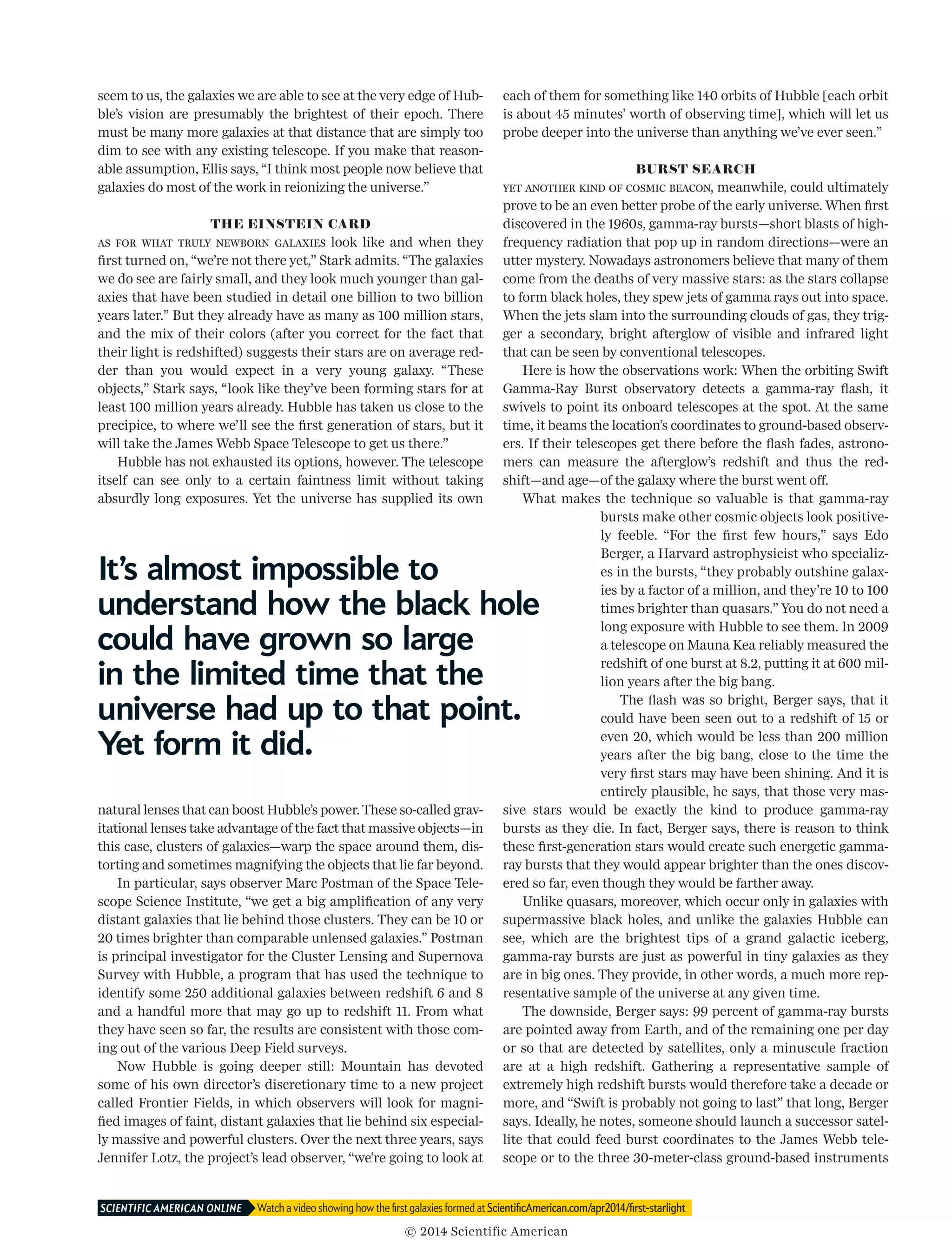 seem to us, the galaxies we are able to see at the very edge of Hub­
ble’s vision are presumably the brightest of their epoch. There
must be many more galaxies at that distance that are simply too
dim to see with any existing telescope. If you make that reason­
able assumption, Ellis says, “I think most people now believe that
galaxies do most of the work in reionizing the universe.”
THE EINSTEIN CARD
As for what truly newborn galaxies look like and when they
first turned on, “we’re not there yet,” Stark admits. “The galaxies
we do see are fairly small, and they look much younger than gal­
axies that have been studied in detail one billion to two billion
years later.” But they already have as many as 100 million stars,
and the mix of their colors (after you correct for the fact that
their light is redshifted) suggests their stars are on average red­
der than you would expect in a very young galaxy. “These
objects,” Stark says, “look like they’ve been forming stars for at
least 100 million years already. Hubble has taken us close to the
precipice, to where we’ll see the first generation of stars, but it
will take the James Webb Space Telescope to get us there.”
Hubble has not exhausted its options, however. The telescope
itself can see only to a certain faintness limit without taking
absurdly long exposures. Yet the universe has supplied its own
natural lenses that can boost Hubble’s power. These so-called grav­
itational lenses take advantage of the fact that massive objects—in
this case, clusters of galaxies—warp the space around them, dis­
torting and sometimes magnifying the objects that lie far beyond.
In particular, says observer Marc Postman of the Space Tele­
scope Science Institute, “we get a big amplification of any very
distant galaxies that lie behind those clusters. They can be 10 or
20 times brighter than comparable unlensed galaxies.” Postman
is principal investigator for the Cluster Lensing and Supernova
Survey with Hubble, a program that has used the technique to
identify some 250 additional galaxies between redshift 6 and 8
and a handful more that may go up to redshift 11. From what
they have seen so far, the results are consistent with those com­
ing out of the various Deep Field surveys.
Now Hubble is going deeper still: Mountain has devoted
some of his own director’s discretionary time to a new project
called Frontier Fields, in which observers will look for magni­
fied images of faint, distant galaxies that lie behind six especial­
ly massive and powerful clusters. Over the next three years, says
Jennifer Lotz, the project’s lead observer, “we’re going to look at
each of them for something like 140 orbits of Hubble [each orbit
is about 45 minutes’ worth of observing time], which will let us
probe deeper into the universe than anything we’ve ever seen.”
BURST SEARCH
Yet another kind of cosmic beacon, meanwhile, could ultimately
prove to be an even better probe of the early universe. When first
discovered in the 1960s, gamma-ray bursts—short blasts of high-
frequency radiation that pop up in random directions—were an
utter mystery. Nowadays astronomers believe that many of them
come from the deaths of very massive stars: as the stars collapse
to form black holes, they spew jets of gamma rays out into space.
When the jets slam into the surrounding clouds of gas, they trig­
ger a secondary, bright afterglow of visible and infrared light
that can be seen by conventional telescopes.
Here is how the observations work: When the orbiting Swift
Gamma-Ray Burst observatory detects a gamma-ray flash, it
swivels to point its onboard telescopes at the spot. At the same
time, it beams the location’s coordinates to ground-based observ­
ers. If their telescopes get there before the flash fades, astrono­
mers can measure the afterglow’s redshift and thus the red­
shift—and age—of the galaxy where the burst went off.
What makes the technique so valuable is that gamma-ray
bursts make other cosmic objects look positive­
ly feeble. “For the first few hours,” says Edo
Berger, a Harvard astrophysicist who specializ­
es in the bursts, “they probably outshine galax­
ies by a factor of a million, and they’re 10 to 100
times brighter than quasars.” You do not need a
long exposure with Hubble to see them. In 2009
a telescope on Mauna Kea reliably measured the
redshift of one burst at 8.2, putting it at 600 mil­
lion years after the big bang.
The flash was so bright, Berger says, that it
could have been seen out to a redshift of 15 or
even 20, which would be less than 200 million
years after the big bang, close to the time the
very first stars may have been shining. And it is
entirely plausible, he says, that those very mas­
sive stars would be exactly the kind to produce gamma-ray
bursts as they die. In fact, Berger says, there is reason to think
these first-generation stars would create such energetic gamma-
ray bursts that they would appear brighter than the ones discov­
ered so far, even though they would be farther away.
Unlike quasars, moreover, which occur only in galaxies with
supermassive black holes, and unlike the galaxies Hubble can
see, which are the brightest tips of a grand galactic iceberg,
gamma-ray bursts are just as powerful in tiny galaxies as they
are in big ones. They provide, in other words, a much more rep­
resentative sample of the universe at any given time.
The downside, Berger says: 99 percent of gamma-ray bursts
are pointed away from Earth, and of the remaining one per day
or so that are detected by satellites, only a minuscule fraction
are at a high redshift. Gathering a representative sample of
extremely high redshift bursts would therefore take a decade or
more, and “Swift is probably not going to last” that long, Berger
says. Ideally, he notes, someone should launch a successor satel­
lite that could feed burst coordinates to the James Webb tele­
scope or to the three 30-meter-class ground-based instruments
It’s almost impossible to
understand how the black hole
could have grown so large
in the limited time that the
universe had up to that point.
Yet form it did.
Watch a video showing how the first galaxies formed at ScientificAmerican.com/apr2014/first-starlightSCIENTIFIC AMERICAN ONLINE 	
© 2014 Scientific American
 