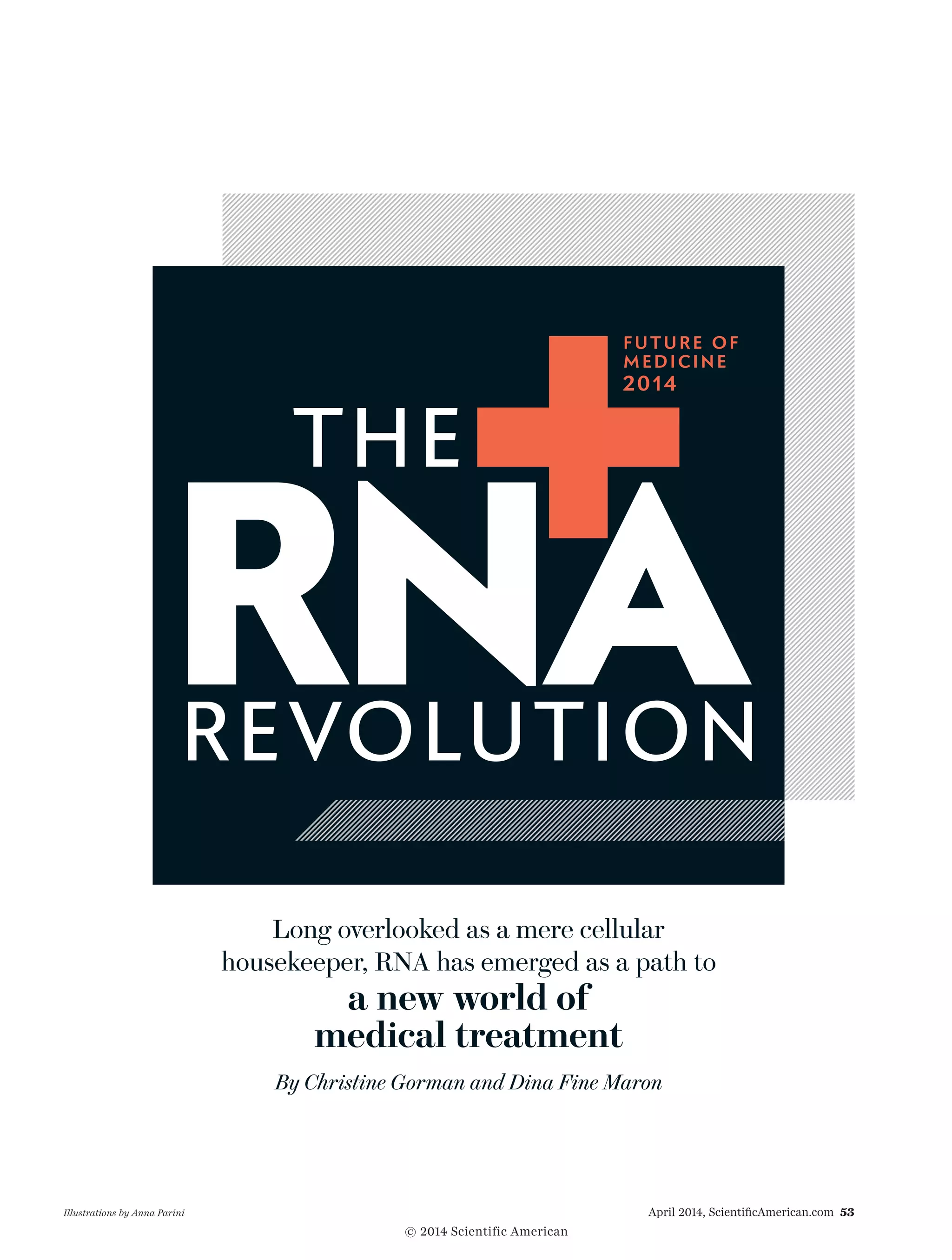 April 2014, ScientificAmerican.com 53Illustrations by Anna Parini
Long overlooked as a mere cellular
housekeeper, RNA has emerged as a path to
a new world of
medical treatment
By Christine Gorman and Dina Fine Maron
RNAREVOLUTION
THE
FUTURE OF
MEDICINE
2014
© 2014 Scientific American
 