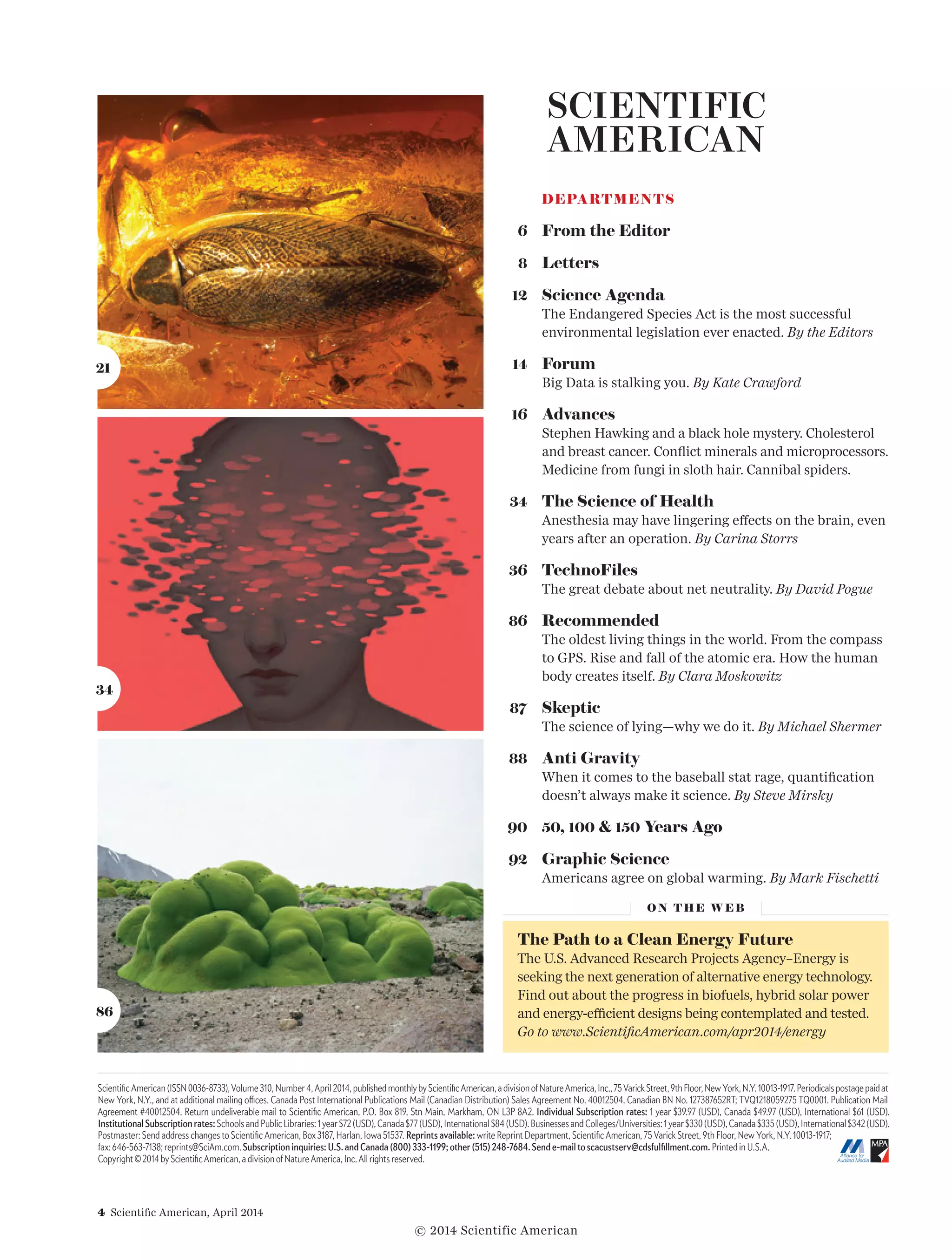 4  Scientific American, April 2014
Scientific American (ISSN 0036-8733), Volume 310, Number 4, April 2014, published monthly by Scientific American, a division of Nature America, Inc., 75 Varick Street, 9th Floor, New York, N.Y. 10013-1917. Periodicals postage paid at
New York, N.Y., and at additional mailing offices. Canada Post International Publications Mail (Canadian Distribution) Sales Agreement No. 40012504. Canadian BN No. 127387652RT; TVQ1218059275 TQ0001. Publication Mail
Agreement #40012504. Return undeliverable mail to Scientific American, P.O. Box 819, Stn Main, Markham, ON L3P 8A2. Individual Subscription rates: 1 year $39.97 (USD), Canada $49.97 (USD), International $61 (USD).
Institutional Subscription rates: Schools and Public Libraries: 1 year $72 (USD), Canada $77 (USD), International $84 (USD). Businesses and Colleges/Universities: 1 year $330 (USD), Canada $335 (USD), International $342 (USD).
Postmaster: Send address changes to Scientific American, Box 3187, Harlan, Iowa 51537. Reprints available: write Reprint Department, Scientific American, 75 Varick Street, 9th Floor, New York, N.Y. 10013-1917;
fax: 646-563-7138; reprints@SciAm.com. Subscription inquiries: U.S. and Canada (800) 333-1199; other (515) 248-7684. Send e-mail to scacustserv@cdsfulfillment.com. Printed in U.S.A.
Copyright © 2014 by Scientific American, a division of Nature America, Inc. All rights reserved.
DEPARTMENTS
	 6 	 From the Editor
	 8 	 Letters
	 12 	 Science Agenda
The Endangered Species Act is the most successful
environmental legislation ever enacted. By the Editors
	 14 	 Forum
Big Data is stalking you. By Kate Crawford
	 16 	 Advances
Stephen Hawking and a black hole mystery. Cholesterol
and breast cancer. Conflict minerals and microprocessors.
Medicine from fungi in sloth hair. Cannibal spiders.
	 34 	 The Science of Health
Anesthesia may have lingering effects on the brain, even
years after an operation. By Carina Storrs
	36 	 TechnoFiles
The great debate about net neutrality. By David Pogue
	86 	 Recommended
The oldest living things in the world. From the compass
to GPS. Rise and fall of the atomic era. How the human
body creates itself. By Clara Moskowitz
	 87 	 Skeptic
The science of lying—why we do it. By Michael Shermer
	88 	 Anti Gravity
When it comes to the baseball stat rage, quantification
doesn’t always make it science. By Steve Mirsky
	90 	 50, 100  150 Years Ago
	92 	 Graphic Science
Americans agree on global warming. By Mark Fischetti
O N T H E W E B
The Path to a Clean Energy Future
The U.S. Advanced Research Projects Agency–Energy is
seeking the next generation of alternative energy technology.
Find out about the progress in biofuels, hybrid solar power
and energy-efficient designs being contemplated and tested.
Go to www.ScientificAmerican.com/apr2014/energy
21
34
86
© 2014 Scientific American
 