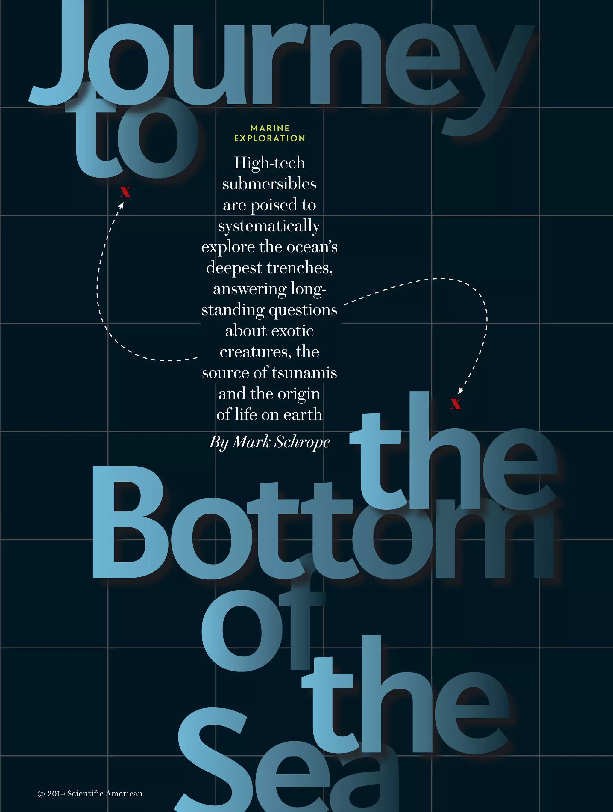 60  Scientific American, April 2014 Photograph by Tktk Tktk
High-tech
submersibles
are poised to
systematically
explore the ocean’s
deepest trenches,
answering long-
standing questions
about exotic
creatures, the
source of tsunamis
and the origin
of life on earth
By Mark Schrope
x
the
toJourney
of
MARINE
EXPLORATION
Bottomthe
x
© 2014 Scientific American
 