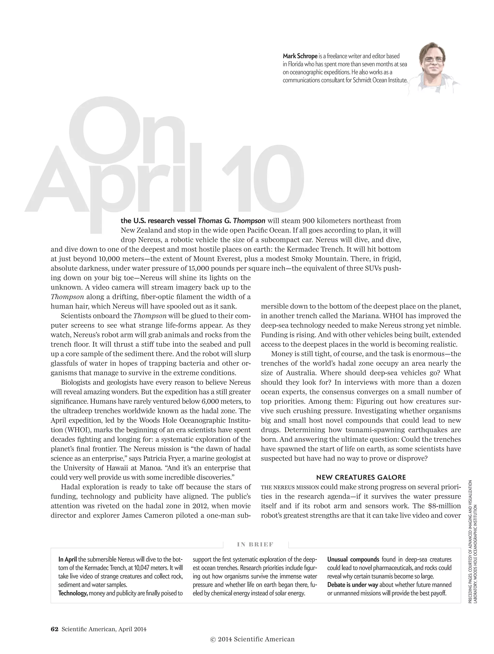 62  Scientific American, April 2014
PRECEDINGPAGES:COURTESYOFADVANCEDIMAGINGANDVISUALIZATION
LABORATORY,WOODSHOLEOCEANOGRAPHICINSTITUTION
ing down on your big toe—Nereus will shine its lights on the
unknown. A video camera will stream imagery back up to the
Thompson along a drifting, fiber-optic filament the width of a
human hair, which Nereus will have spooled out as it sank.
Scientists onboard the Thompson will be glued to their com-
puter screens to see what strange life-forms appear. As they
watch, Nereus’s robot arm will grab animals and rocks from the
trench floor. It will thrust a stiff tube into the seabed and pull
up a core sample of the sediment there. And the robot will slurp
glassfuls of water in hopes of trapping bacteria and other or­­
ganisms that manage to survive in the extreme conditions.
Biologists and geologists have every reason to believe Nereus
will reveal amazing wonders. But the expedition has a still greater
significance. Humans have rarely ventured below 6,000 meters, to
the ultra­deep trenches worldwide known as the hadal zone. The
April expedition, led by the Woods Hole Oceanographic Institu-
tion (WHOI), marks the beginning of an era scientists have spent
decades fighting and longing for: a systematic exploration of the
planet’s final frontier. The Nereus mission is “the dawn of hadal
science as an enterprise,” says Patricia Fryer, a marine geologist at
the University of Hawaii at Manoa. “And it’s an enterprise that
could very well provide us with some incredible discoveries.”
Hadal exploration is ready to take off because the stars of
funding, technology and publicity have aligned. The public’s
attention was riveted on the hadal zone in 2012, when movie
director and explorer James Cameron piloted a one-man sub-
Aprıl10
On
the U.S. research vessel Thomas G. Thompson will steam 900 kilometers northeast from
New Zealand and stop in the wide open Pacific Ocean. If all goes according to plan, it will
drop Nereus, a robotic vehicle the size of a subcompact car. Nereus will dive, and dive,
mersible down to the bottom of the deepest place on the planet,
in another trench called the Mariana. WHOI has improved the
deep-sea technology needed to make Nereus strong yet nimble.
Funding is rising. And with other vehicles being built, extended
access to the deepest places in the world is becoming realistic.
Money is still tight, of course, and the task is enormous—the
trenches of the world’s hadal zone occupy an area nearly the
size of Australia. Where should deep-sea vehicles go? What
should they look for? In interviews with more than a dozen
ocean experts, the consensus converges on a small number of
top priorities. Among them: Figuring out how creatures sur-
vive such crushing pressure. Investigating whether organisms
big and small host novel compounds that could lead to new
drugs. Determining how tsunami-spawning earthquakes are
born. And answering the ultimate question: Could the trenches
have spawned the start of life on earth, as some scientists have
suspected but have had no way to prove or disprove?
NEW CREATURES GALORE
The Nereus mission could make strong progress on several priori-
ties in the research agenda—if it survives the water pressure
itself and if its robot arm and sensors work. The $8-million
robot’s greatest strengths are that it can take live video and cover
I N B R I E F
In April the submersible Nereus will dive to the bot-
tom of the Kermadec Trench, at 10,047 meters. It will
take live video of strange creatures and collect rock,
sediment and water samples.
Technology, money and publicity are finally poised to
support the first systematic exploration of the deep-
est ocean trenches. Research priorities include figur-
ing out how organisms survive the immense water
pressure and whether life on earth began there, fu-
eled by chemical energy instead of solar energy.
Unusual compounds found in deep-sea creatures
could lead to novel pharmaceuticals, and rocks could
reveal why certain tsunamis become so large.
Debate is under way about whether future manned
or unmanned missions will provide the best payoff.
and dive down to one of the deepest and most hostile places on earth: the Kermadec Trench. It will hit bottom
at just beyond 10,000 meters—the extent of Mount Everest, plus a modest Smoky Mountain. There, in frigid,
absolute darkness, under water pressure of 15,000 pounds per square inch—the equivalent of three SUVs push-
Mark Schrope is a freelance writer and editor based
in Florida who has spent more than seven months at sea
on oceanographic expeditions.He also works as a
communications consultant for Schmidt Ocean Institute. 
© 2014 Scientific American
 