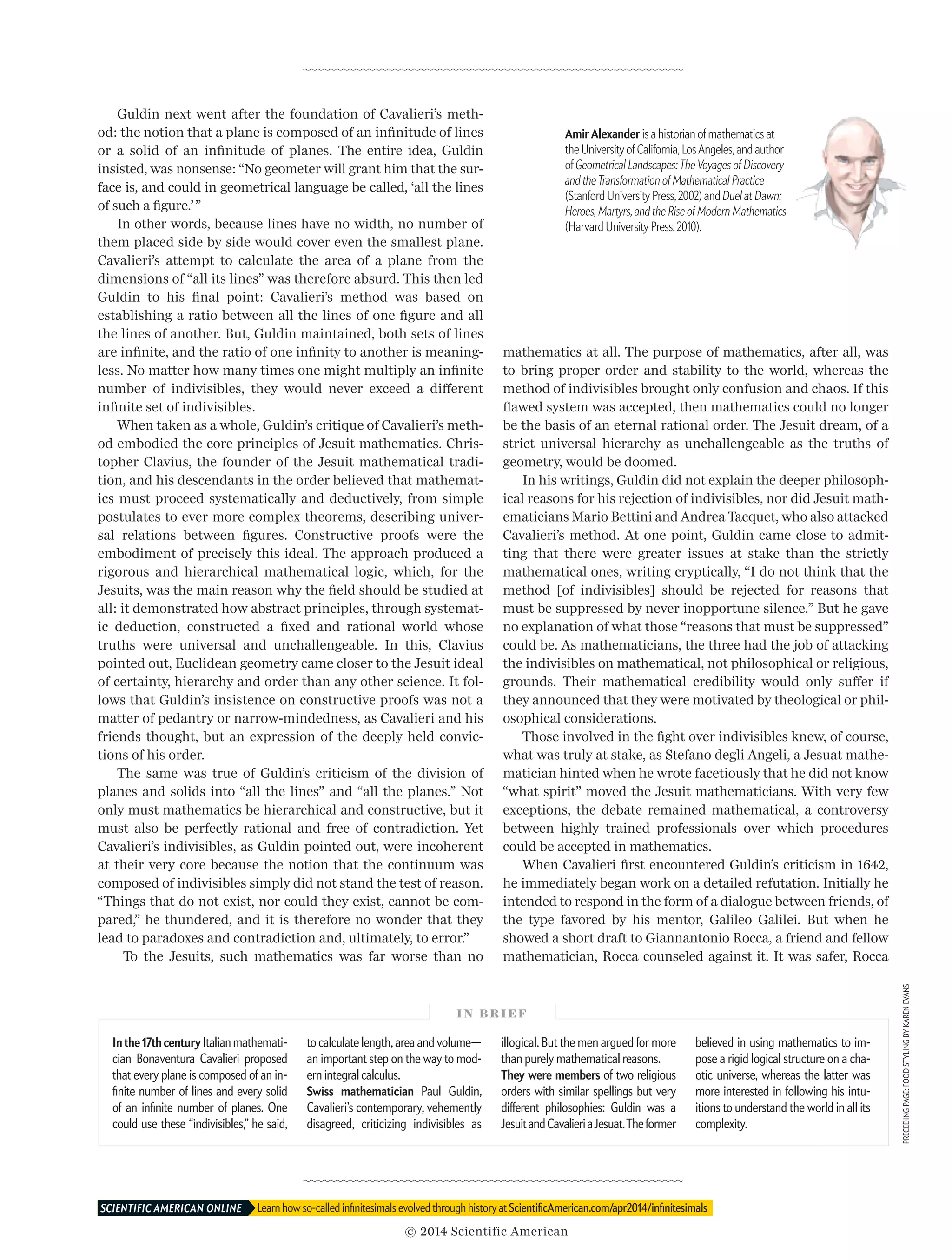 Guldin next went after the foundation of Cavalieri’s meth-
od: the notion that a plane is composed of an infinitude of lines
or a solid of an infinitude of planes. The entire idea, Guldin
insisted, was nonsense: “No geometer will grant him that the sur-
face is, and could in geometrical language be called, ‘all the lines
of such a figure.’”
In other words, because lines have no width, no number of
them placed side by side would cover even the smallest plane.
Cavalieri’s attempt to calculate the area of a plane from the
dimensions of “all its lines” was therefore absurd. This then led
Guldin to his final point: Cavalieri’s method was based on
establishing a ratio between all the lines of one figure and all
the lines of another. But, Guldin maintained, both sets of lines
are infinite, and the ratio of one infinity to another is meaning-
less. No matter how many times one might multiply an infinite
number of indivisibles, they would never exceed a different
infinite set of indivisibles.
When taken as a whole, Guldin’s critique of Cavalieri’s meth-
od embodied the core principles of Jesuit mathematics. Chris-
topher Clavius, the founder of the Jesuit mathematical tradi-
tion, and his descendants in the order believed that mathemat-
ics must proceed systematically and deductively, from simple
postulates to ever more complex theorems, describing univer-
sal relations between figures. Constructive proofs were the
embodiment of precisely this ideal. The approach produced a
rigorous and hierarchical mathematical logic, which, for the
Jesuits, was the main reason why the field should be studied at
all: it demonstrated how abstract principles, through systemat-
ic deduction, constructed a fixed and rational world whose
truths were universal and unchallengeable. In this, Clavius
pointed out, Euclidean geometry came closer to the Jesuit ideal
of certainty, hierarchy and order than any other science. It fol-
lows that Guldin’s insistence on constructive proofs was not a
matter of pedantry or narrow-mindedness, as Cavalieri and his
friends thought, but an expression of the deeply held convic-
tions of his order.
The same was true of Guldin’s criticism of the division of
planes and solids into “all the lines” and “all the planes.” Not
only must mathematics be hierarchical and constructive, but it
must also be perfectly rational and free of contradiction. Yet
Cavalieri’s indivisibles, as Guldin pointed out, were incoherent
at their very core because the notion that the continuum was
composed of indivisibles simply did not stand the test of reason.
“Things that do not exist, nor could they exist, cannot be com-
pared,” he thundered, and it is therefore no wonder that they
lead to paradoxes and contradiction and, ultimately, to error.”
To the Jesuits, such mathematics was far worse than no
mathematics at all. The purpose of mathematics, after all, was
to bring proper order and stability to the world, whereas the
method of indivisibles brought only confusion and chaos. If this
flawed system was accepted, then mathematics could no longer
be the basis of an eternal rational order. The Jesuit dream, of a
strict universal hierarchy as unchallengeable as the truths of
geometry, would be doomed.
In his writings, Guldin did not explain the deeper philosoph-
ical reasons for his rejection of indivisibles, nor did Jesuit math-
ematicians Mario Bettini and Andrea Tacquet, who also attacked
Cavalieri’s method. At one point, Guldin came close to admit-
ting that there were greater issues at stake than the strictly
mathematical ones, writing cryptically, “I do not think that the
method [of indivisibles] should be rejected for reasons that
must be suppressed by never inopportune silence.” But he gave
no explanation of what those “reasons that must be suppressed”
could be. As mathematicians, the three had the job of attacking
the indivisibles on mathematical, not philosophical or religious,
grounds. Their mathematical credibility would only suffer if
they announced that they were motivated by theological or phil-
osophical considerations.
Those involved in the fight over indivisibles knew, of course,
what was truly at stake, as Stefano degli Angeli, a Jesuat mathe-
matician hinted when he wrote facetiously that he did not know
“what spirit” moved the Jesuit mathematicians. With very few
exceptions, the debate remained mathematical, a controversy
be­tween highly trained professionals over which procedures
could be accepted in mathematics.
When Cavalieri first encountered Guldin’s criticism in 1642,
he immediately began work on a detailed refutation. Initially he
intended to respond in the form of a dialogue between friends, of
the type favored by his mentor, Galileo Galilei. But when he
showed a short draft to Giannantonio Rocca, a friend and fellow
mathematician, Rocca counseled against it. It was safer, Rocca
AmirAlexander is a historian of mathematics at
the University of California,LosAngeles,and author
of Geometrical Landscapes:TheVoyages of Discovery
and theTransformation of Mathematical Practice 
(Stanford University Press,2002) and Duel at Dawn:
Heroes,Martyrs,and the Rise of Modern Mathematics
(Harvard University Press,2010).
I N B R I E F
In the 17th century Italian mathemati­
cian Bonaventura Cavalieri proposed
that every plane is composed of an in­­
finite number of lines and every solid
of an infinite number of planes. One
could use these “indivisibles,” he said,
to calculate length, area and volume—
an important step on the way to mod­
ern integral calculus.
Swiss mathematician Paul Guldin,
Cavalieri’s contemporary, vehemently
disagreed, criticizing indivisibles as
illogical. But the men argued for more
than purely mathematical reasons.
They were members of two religious
orders with similar spellings but very
different philosophies: Guldin was a
JesuitandCavalieriaJesuat.Theformer
believed in using mathematics to im­­
pose a rigid logical structure on a cha­
otic universe, whereas the latter was
more interested in following his intu­
itions to understand the world in all its
complexity.
Learn how so-called infinitesimals evolved through history at ScientificAmerican.com/apr2014/infinitesimalsSCIENTIFIC AMERICAN ONLINE 	
PRECEDINGPAGE:FOODSTYLINGBYKARENEVANS
© 2014 Scientific American
 