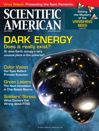 April 2009 	 $5.99 	 www.SciAm.com
DARK ENERGY
Does it really exist?
Or does Earth occupy a very
unusual place in the universe?
Virus Watch: Preventing the Next Pandemic
Color Vision
Our Eyes Reflect
Primate Evolution
Green Lasers
The Next Innovation
in Chip-Based Beams
Soldiers’ Stress
What Doctors Get
Wrong about PTSD
Solving
the Mystery
of the
VANISHING
BEES
page 40
© 2009 SCIENTIFIC AMERICAN, INC.
 
