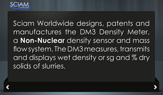 Sciam Worldwide designs, patents and
manufactures the DM3 Density Meter,
a Non-Nuclear density sensor and mass
flow system. The DM3 measures, transmits
and displays wet density or sg and % dry
solids of slurries.
 
