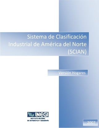 Sistema de Clasificación 
Industrial de América del Norte  
(SCIAN)
Sistema de Clasificación 
Industrial de América del Norte  
(SCIAN)
Versión Hogares
2007
 