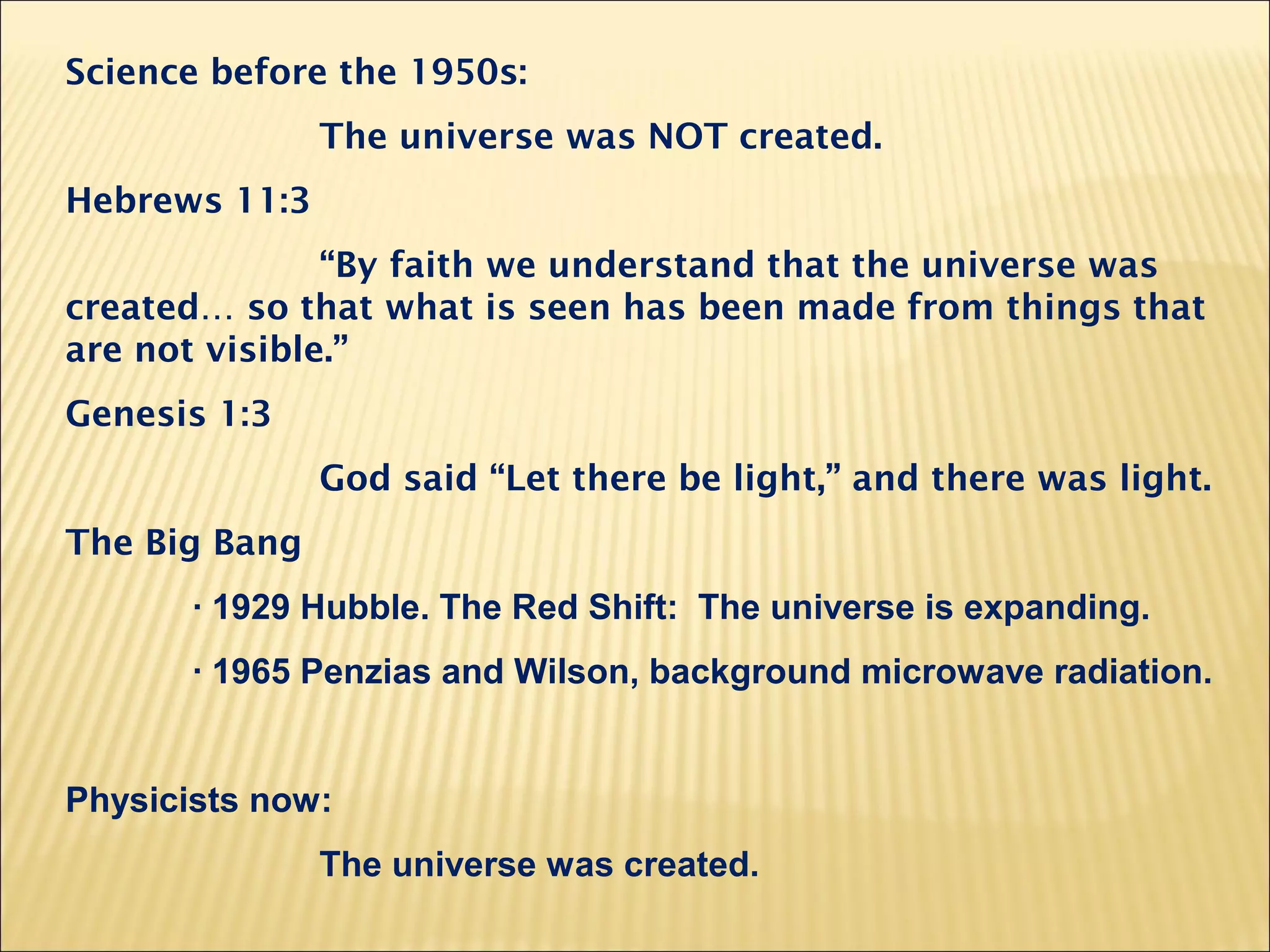 Science before the 1950s:
The universe was NOT created.
Hebrews 11:3
“By faith we understand that the universe was
created… so that what is seen has been made from things that
are not visible.”
Genesis 1:3
God said “Let there be light,” and there was light.
The Big Bang
· 1929 Hubble. The Red Shift: The universe is expanding.
· 1965 Penzias and Wilson, background microwave radiation.
Physicists now:
The universe was created.
 