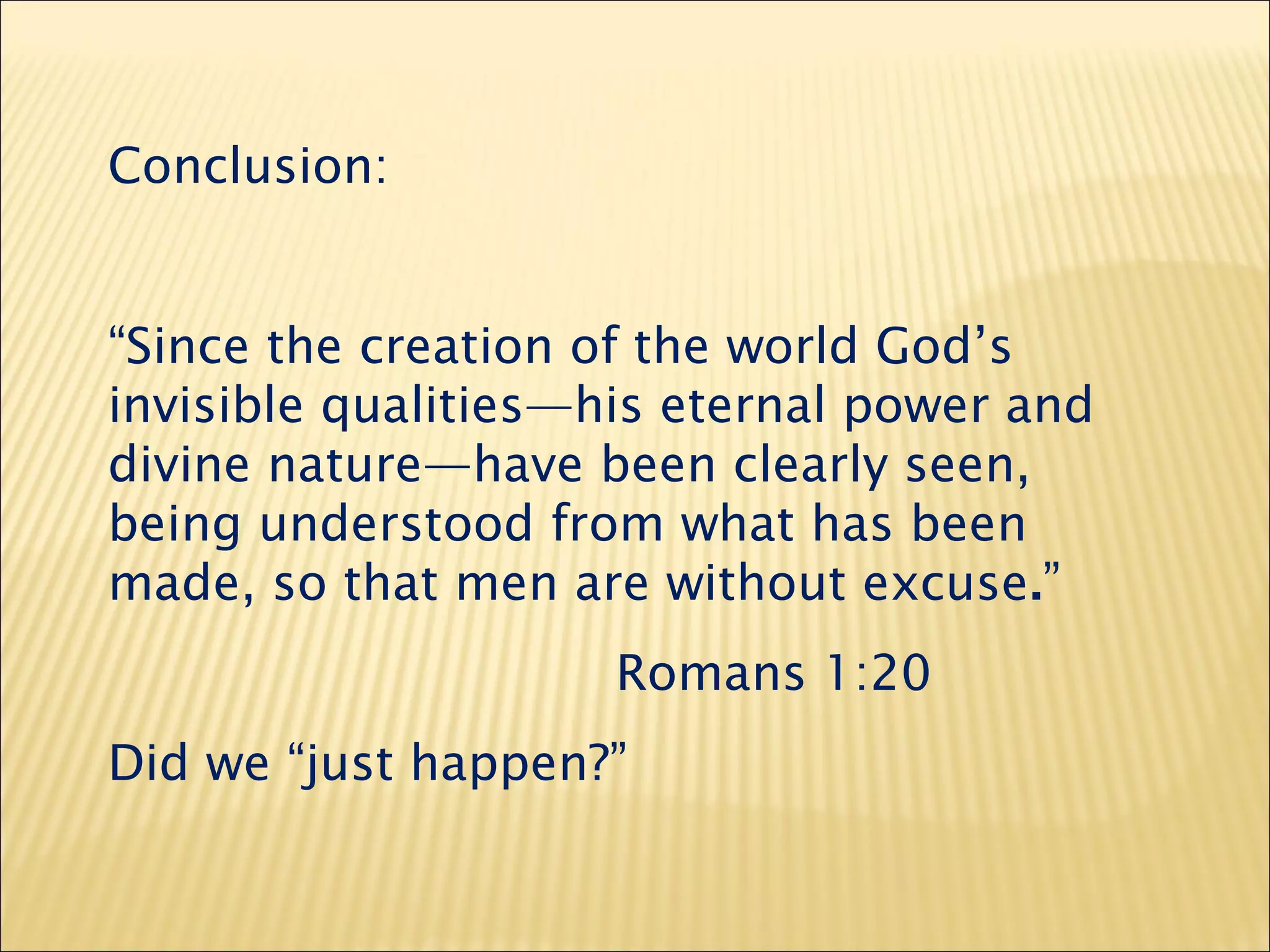 Conclusion:
“Since the creation of the world God’s
invisible qualities—his eternal power and
divine nature—have been clearly seen,
being understood from what has been
made, so that men are without excuse.”
Romans 1:20
Did we “just happen?”
 