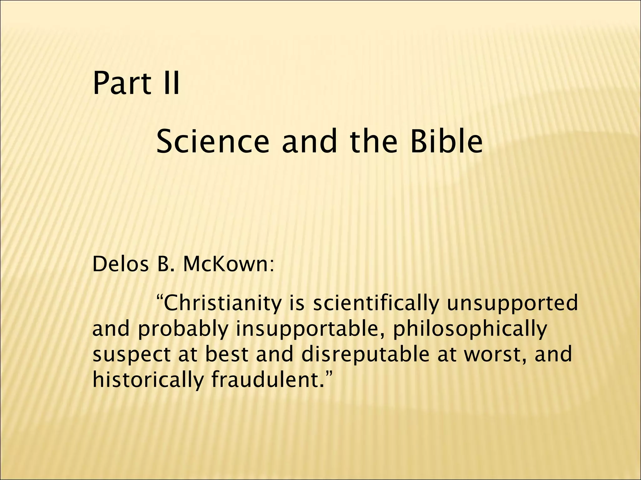 Part II
Science and the Bible
Delos B. McKown:
“Christianity is scientifically unsupported
and probably insupportable, philosophically
suspect at best and disreputable at worst, and
historically fraudulent.”
 