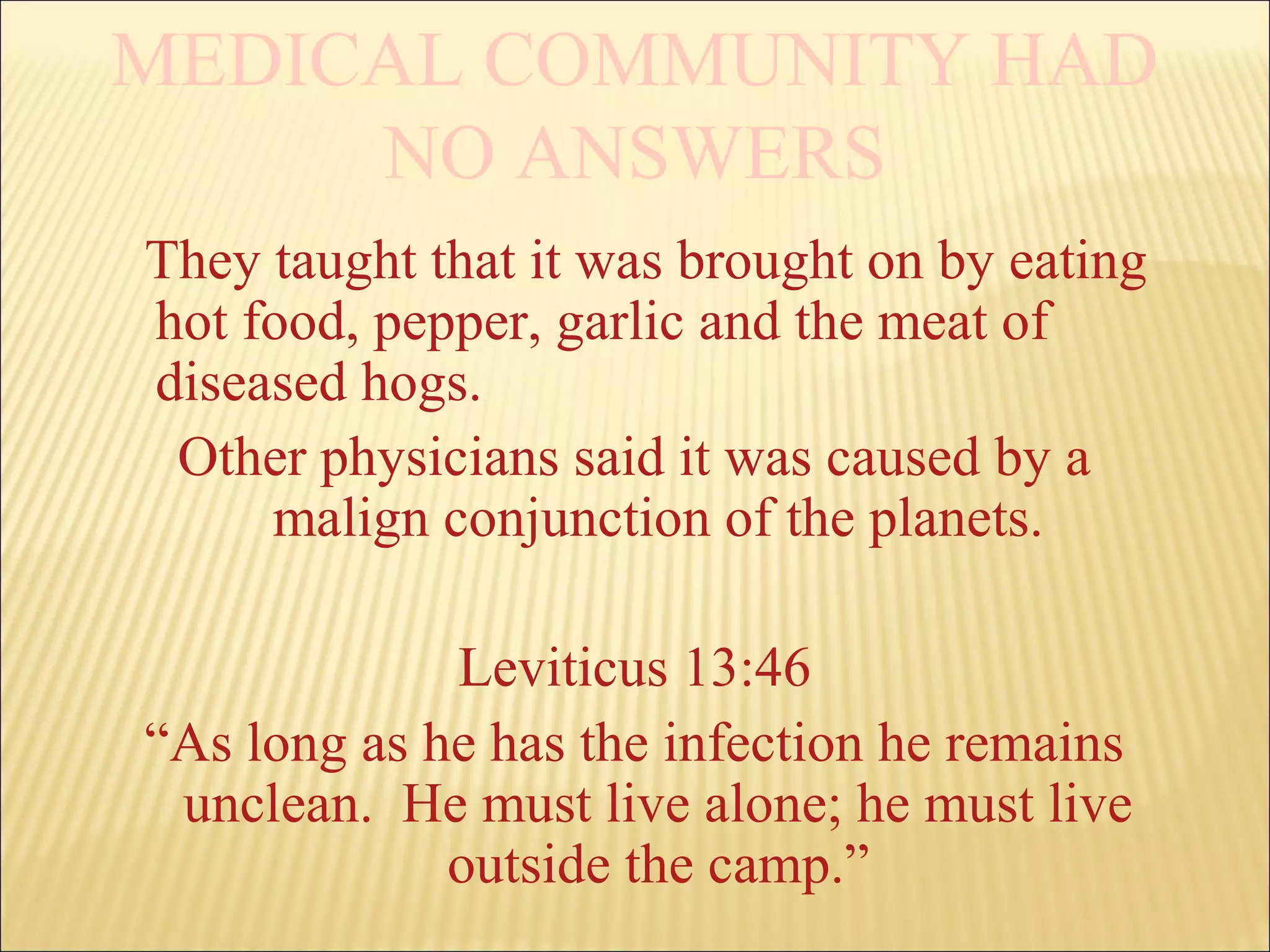 MEDICAL COMMUNITY HAD
NO ANSWERS
They taught that it was brought on by eating
hot food, pepper, garlic and the meat of
diseased hogs.
Other physicians said it was caused by a
malign conjunction of the planets.
Leviticus 13:46
“As long as he has the infection he remains
unclean. He must live alone; he must live
outside the camp.”
 