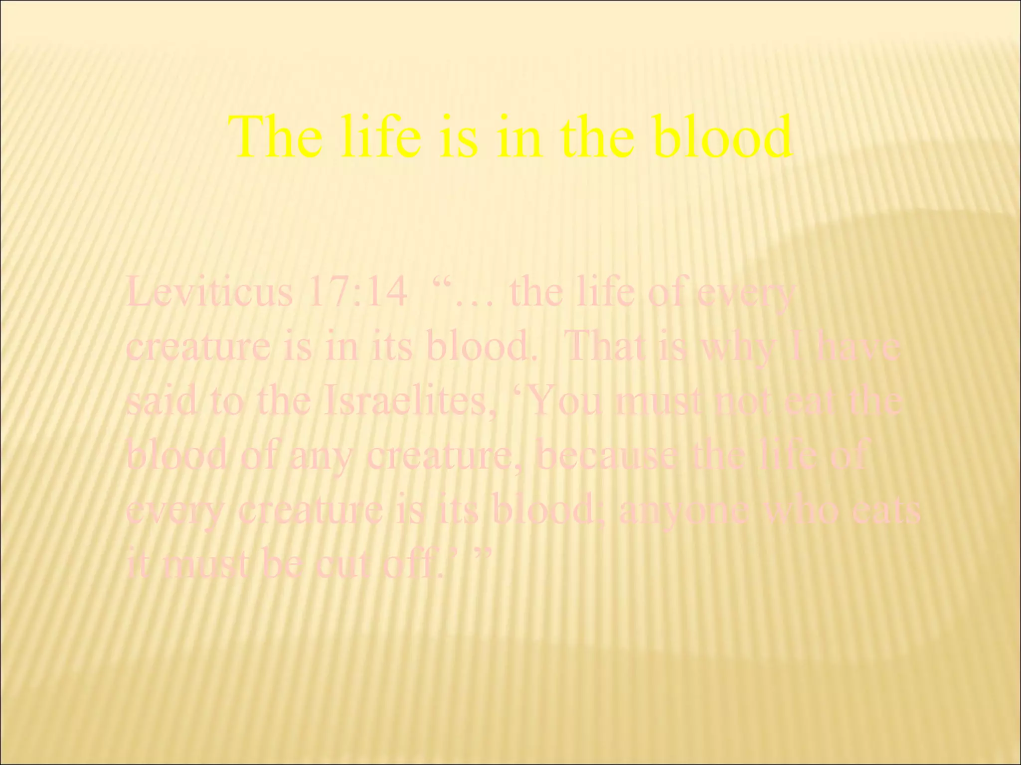 The life is in the blood
Leviticus 17:14 “… the life of every
creature is in its blood. That is why I have
said to the Israelites, ‘You must not eat the
blood of any creature, because the life of
every creature is its blood; anyone who eats
it must be cut off.’ ”
 