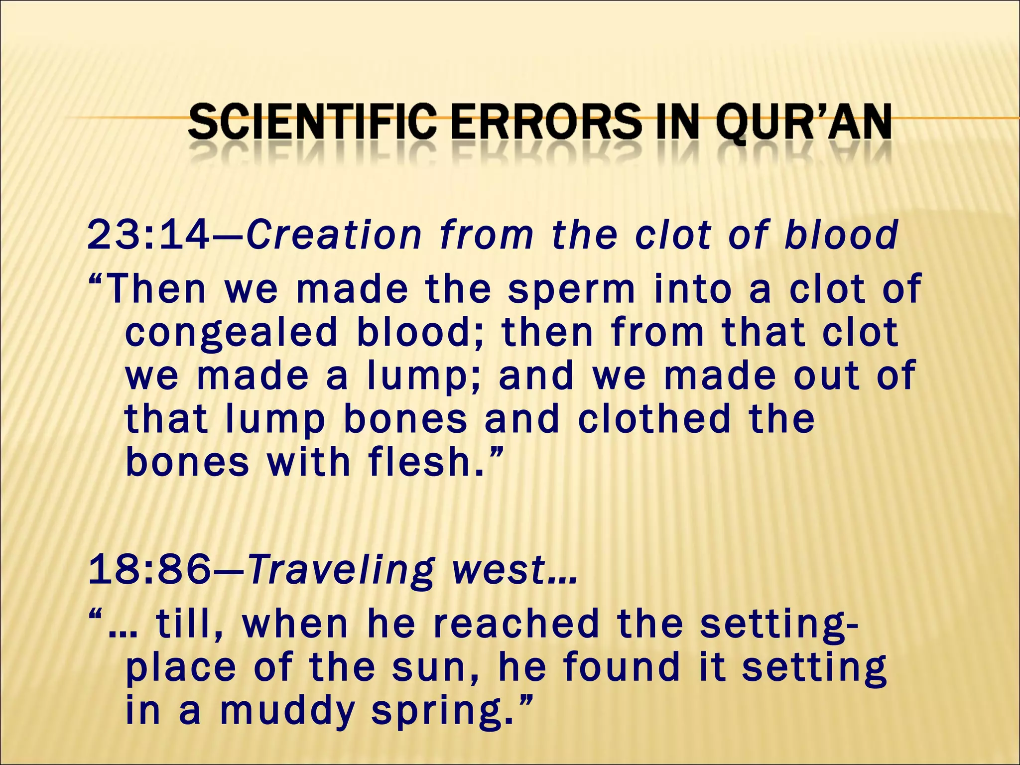 23:14—Creation from the clot of blood
“Then we made the sperm into a clot of
congealed blood; then from that clot
we made a lump; and we made out of
that lump bones and clothed the
bones with flesh.”
18:86—Traveling west…
“… till, when he reached the setting-
place of the sun, he found it setting
in a muddy spring.”
 