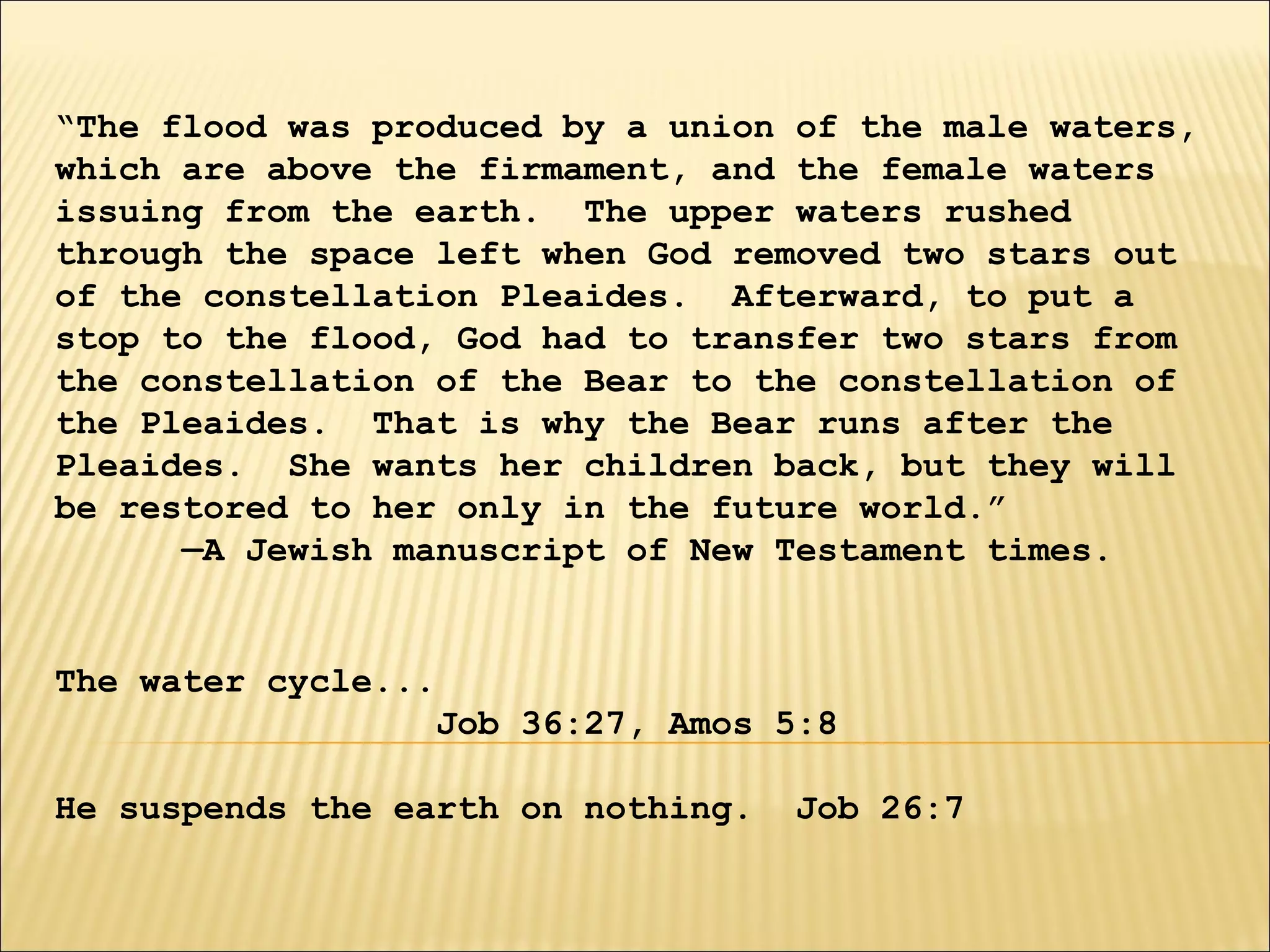 “The flood was produced by a union of the male waters,
which are above the firmament, and the female waters
issuing from the earth. The upper waters rushed
through the space left when God removed two stars out
of the constellation Pleaides. Afterward, to put a
stop to the flood, God had to transfer two stars from
the constellation of the Bear to the constellation of
the Pleaides. That is why the Bear runs after the
Pleaides. She wants her children back, but they will
be restored to her only in the future world.”
—A Jewish manuscript of New Testament times.
The water cycle...
Job 36:27, Amos 5:8
He suspends the earth on nothing. Job 26:7
 