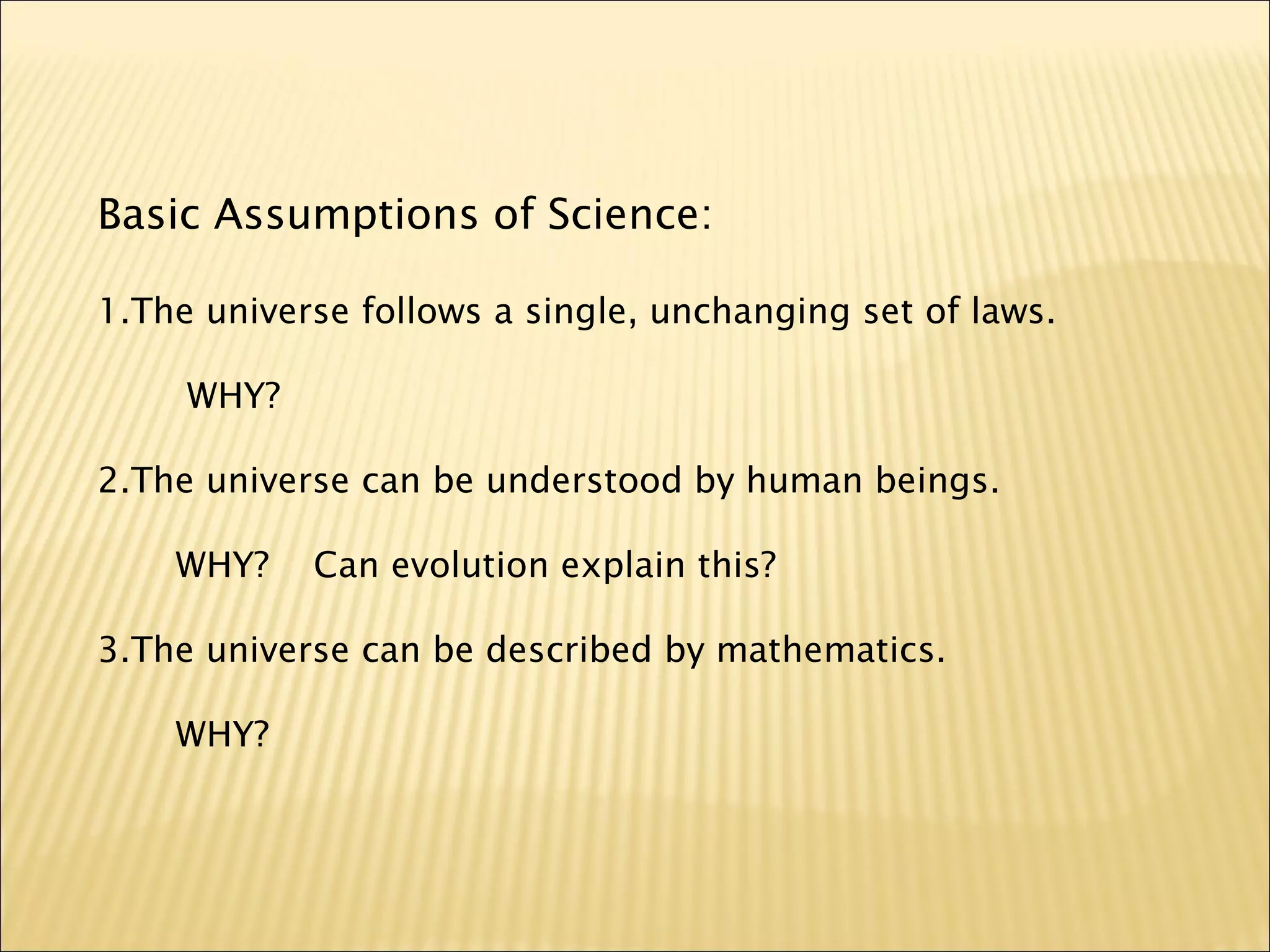Basic Assumptions of Science:
1.The universe follows a single, unchanging set of laws.
WHY?
2.The universe can be understood by human beings.
WHY? Can evolution explain this?
3.The universe can be described by mathematics.
WHY?
 