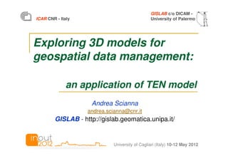 GISLAB c/o DICAM -
ICAR CNR - Italy                                University of Palermo




Exploring 3D models for
geospatial data management:

              an application of TEN model
                    Andrea Scianna
                   andrea.scianna@cnr.it
        GISLAB - http://gislab.geomatica.unipa.it/


                             University of Cagliari (Italy) 10-12 May 2012
 