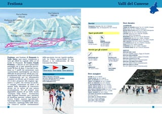 Festiona                                                                                                                                                  Valli del Cuneese




                                                                                             Servizi                                                           Dove dormire
                                                                                             Farmacia: Demonte Tel. 0171 950500                                ALBERGHI:
                                                                                             Carabinieri: Staz. di DemonteTel. 0171 95155                      TERME DI VINADIO ★★★★ Tel. 0171 959395 (Vinadio)
                                                                                                                                                               PACE ★★★ Tel. 0171 96628 (Sambuco)
                                                                                                                                                               REGINA DELLE ALPI ★★★ Tel. 0171 96618 (Pietraporzio)
                                                                                                                                                               ITALIA ★★★ Tel. 0171 959148 (Vinadio)
                                                                                              Sport praticabili                                                LIGURE ★★★ Tel. 0171 959149 (Vinadio)
                                                                                                                                                               Tel. 0171 96618 (Pietraporzio)
                                                                                                                                                               MODERNO ★★★ Tel. 0171 95116 (Demonte)
                                                                                                                                                               CORBORANT ★★ Tel. 0171 95841 (Vinadio)
                                                                                                                                                               CHALET DELL’ISCHIATOR ★★ Tel. 0171 95814 (Vinadio)
                                                                                             SCI DI                   PISTE                                    DEL GIGLIO ★ Tel. 0171 955015 (Demonte)
                                                                                             FONDO                    PATTINAGGIO                              LA CIASTELLA ★ Tel. 0171 959253 (Vinadio)
                                                                                                                      c/o centro di fondo
                                                                                             (42 Km di piste)         Tel. 0171 955915                         NASI ★ Tel. 0171 95834 (Vinadio)
                                                                                                                      Tel. 0171 950551                         STREPEIS ★ Tel. 0171 95831 (Vinadio)
                                                                                                                                                               LA REINO JANO Tel. 0171 95142 (Demonte)
                                                                                             Servizi per gli sciatori                                          RIFUGI:
                                                                                                                                                               RIFUGIO DEL LAUS
                                                                                                                                                               Tel. 0171 959606 (Chiavi a Bagno di Vinadio)
                                                                                                                                                               RIFUGIO MIGLIORERO
                                                                                                                                                               Tel. 0171 95834 (Chiavi a Bagno di Vinadio)
Festiona, una frazione di Demonte in          della sua storia, tra cui: i portici medioe-   NOLEGGIO SCI                             SCUOLA SCI
                                                                                                                                                               RIFUGIO ZANOTTI AL PIZ
Valle Stura, può essere considerata a         vali, la Chiesa parrocchiale di San            Tel. 0171 955915                         Scuola italiana di sci
                                                                                             Fax 0171 950551                          Festiona Valle Stura     Tel. 0171 96616 (Chiavi a Pontebernardo)
tutti gli effetti la capitale dello sci di    Donato e la confraternita di San                                                        Tel. 0171 955915         RIFUGIO TALARICO ALL’UBAC
fondo in Piemonte. Il Centro Fondo            Giovanni Decollato.                                                                                              Tel. 0171 96616 (Chiavi a Pontebernardo)
Festiona, è ubicato in uno spettacolare                                                                                                                        RIFUGIO DELLA LAUSA
paesaggio che si può ammirare percor-                                                                                                                          Tel. 0171 96616 (Chiavi a Pontebernardo)
                                               3             2             2                 IMPIANTI
rendo 40 Km di piste. I tracciati si sno-                                                    Tel. e fax 0171 955915                    SOCCORSO
dano su 7 anelli che presentano varie          PISTE FACILI PISTE MEDIE PISTE DIFFICILI                                                ALPINO
caratteristiche morfologiche con diverse
difficoltà di percorrenza, ideale per l’ap-   Informazioni                                   Dove mangiare
prendimento delle varie tecniche di base
                                              Ufficio Turistico Demonte                      DA MO Tel. 0171 96762
e fondamentale per un allenamento                                                            L’OSTE D’OC Tel. 0171 96679
                                              Tel. 0171 955555 fax 0171 955055
completo ed efficace per il turista e per     segreteria@vallestura.cn.it                    RIST. DA RENZO Tel. 0171 95752
chi si deve preparare alla stagione ago-      www.vallestura.cn.it                           TRATT. LA GRIOTA Tel. 0171 950609
nistica. Le piste, che corrono tra secola-                                                   RIST. IL FARAONE Tel. 0171 950565
ri castagni, consentono ad atleti e ad                                                       T. DEI PASSEGGERI Tel. 0171 950561
amanti della disciplina di trascorrere                                                       TRATT. DELLE ALPI Tel. 0171 717044
                                                                                             TRATT. DELLA PACE Tel. 0171 717037
alcune ore in mezzo ad una natura                                                            OST. DELLA FRATELLANZA Tel. 0171 717045
incontaminata. Per gli sciatori sono                                                         RIST. PIANO QUINTO Tel. 0171 717040
disponibili maestri di sci della scuola                                                      TRATT. ALPINA Tel. 0171 72945
“Festiona Valle Stura”, riconosciuta                                                         LOCANDA OCCITANA LA RANDOULINA
dalla Regione Piemonte; per i portatori                                                      Tel. 0171 955737
di handicap operano, sempre presso il                                                        ALB. RIST. IL FUNGO REALE
                                                                                             Tel. 0171 717010 (Valbriate)
Centro Fondo, maestri specializzati.                                                         ALB. RIST. TRE COLOMBE
Nel tempo libero è consigliabile una visita                                                  Tel. 0171 72918 (Valbriate)
a Demonte, capoluogo della Valle Stura,
che conserva antiche testimonianze
56                                                                                                                                                                                                              57
 