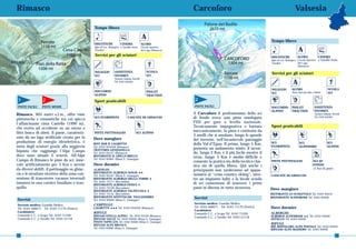 Rimasco                                                                                                           Carcoforo                                                         Valsesia

                                               Tempo libero
                                                                        CIACK
                                                                                             A                                                                   Tempo libero
                                               DISCOTECHE              CINEMA                ALTRO
                                               Igloo di Loc. Balangera a Varallo Sesia       Circolo Sportivo
                                               (Varallo)                                     del Lago (Rimasco)                                                                         A                     CIACK


                                                Servizi per gli sciatori                                                                                         DISCOTECHE            ALTRO                 CINEMA
                                                                                                                                                                 Igloo di Loc. Balangera Circolo Sportivo a Varallo Sesia
                                                                                                                                                                 (Varallo)               del Lago
                                                                                                                                                                                         (Rimasco)

                                               NOLEGGIO          ASSISTENZA                      SCUOLA
                                                                                                 SCI
                                                                                                                                                                 Servizi per gli sciatori
                                               SCI               NIVOMET.
                                                                 Turismo Valsesia Vercelli
                                                                 Tel. 0163 564404
                                                                                                                                                                                   A
                                                                                                                                                                 NOLEGGIO         ALTRO                               SCUOLA
                                               SOCCORSO                                          PIOLET                                                                           Pista riservata bob e slittini
                                                                                                                                                                 SCI                                                  SCI
                                               ALPINO                                            TRACTION
 1                2                            Sport praticabili                                                   2
PISTE FACILI     PISTE MEDIE                                                                                      PISTE FACILI                                   SOCCORSO         PIOLET                 ASSISTENZA
                                                                                                                                                                 ALPINO           TRACTION               NIVOMET.
Rimasco, 905 metri s.l.m., offre viste                                                                            A Carcoforo il professionista dello sci                                                Turismo Valsesia Vercelli

pittoresche e romantiche tra cui spicca        SCI FUORIPISTA                   CASCATE DI GHIACCIO               di fondo trova una pista omologata                                                     Tel. 0163 564404

l’affascinante cima Castello (1996 m),                                                                            FISI per gare a livello nazionale.
                                                                                                                  Tecnicamente impegnativa e battuta             Sport praticabili
che svetta ad occidente su un esteso e
fitto bosco di abeti. Il paese, caratteriz-    PISTE PATTINAGGIO                      SCI ALPINO
                                                                                                                  meccanicamente, la pista è costituita da
                                                                                                                  3 anelli che si snodano, lungo le sponde
zato da un lago artificiale creato per la      Dove mangiare                                                      del torrente, nell’incantevole paesaggio
produzione di energia idroelettrica, è                                                                                                                           SCI                     SCI                          SCI
                                               RIST. BAR IL LAGHETTO                                              della Val d’Egua. Il primo, lungo 5 Km,
meta degli sciatori grazie alla seggiovia      Tel. 0163 954228 (Rimasco)
                                                                                                                  presenta un andamento misto; il secon-
                                                                                                                                                                 FUORIPISTA              ALPINISMO                    ALPINO
biposto che raggiunge l’Alpe Campo             TRATTORIA GENZIANELLA
                                               Tel. 0163 95127 (Rimasco)                                          do, lungo 2 Km, è il più facile mentre il
dove sono situate 2 sciovie. All’Alpe          RISTORANTE IL GRILLO BRILLO                                        terzo, lungo 3 Km è medio-difficile e
Campo di Rimasco le piste da sci, inne-        Tel. 0163 95001 (Rima S. Giuseppe)
                                                                                                                  consente la pratica sia della tecnica clas-    PISTE PATTINAGGIO                      SCI DI
vate artificialmente per 3 Km e servite        Dove dormire                                                       sica sia di quella libera. Qui anche i                                                FONDO
da diversi skilift, il pattinaggio su ghiac-                                                                                                                                                            (5 Km di piste)
                                               ALBERGHI:                                                          principianti non tarderanno ad appas-
cio e le strutture ricettive della zona con-   RISTORANTE ALBERGO NONAY ★★
                                               Tel. 0163 95161 (Rima S. Giuseppe)                                 sionarsi al “cross-country skiing”, men-       CASCATE DI GHIACCIO
sentono di trascorrere vacanze invernali       RISTORANTE ALBERGO DELLA TORRE ★                                   tre un impianto baby e la locale scuola
immersi in una cornice familiare e tran-       Tel. 0163 75117 (Boccioleto)
                                               RISTORANTE ALBERGO FENICE ★                                        di sci consentono di muovere i primi
quilla.                                        Tel. 0163 75128 (Boccioleto)                                       passi in discesa in tutta sicurezza.           Dove mangiare
                                               RISTORANTE ALBERGO VALPICCOLA ★
                                               Tel. 0163 75141 (Boccioleto)                                                                                      RISTORANTE LO SCOIATTOLO Tel. 0163 95612
                                               RISTORANTE AFFITTACAM. TAGLIAFERRO                                 Servizi                                        RISTORANTE ALPENROSE Tel. 0163 95646
Servizi                                        Tel. 0163 95040 (Rima S. Giuseppe)
                                               CAMPEGGI:                                                          Servizio medico: Guardia Medica
Servizio medico: Guardia Medica
                                               LAGHETTO ★★★ Tel. 0163 954228 (Rimasco)                            Tel. 0163 560671 - Tel. 0163 71170 (festiva)   Dove dormire
Tel. 0163 560671 - Tel. 0163 71170 (festiva)
                                                                                                                  Carabinieri:
Carabinieri:                                   RIFUGI:                                                                                                           ALBERGHI:
                                                                                                                  Comando C.C. a Scopa Tel. 0163 71358
Comando C.C. a Scopa Tel. 0163 71358           RIFUGIO STELLA ALPINA Tel. 0163 95104 (Rimasco)                                                                   ALBERGO ALPENROSE ★★ Tel. 0163 95646
                                                                                                                  Comando C.C. a Varallo Tel. 0163 51118
Comando C.C. a Varallo Tel. 0163 51118         RIFUGIO VALLÈ Tel. 0163 95050 (Rima S. Giuseppe)                                                                  OSTELLO Tel. 0163 95646
                                               POSTO TAPPA GTA Tel. 0163 95040 (Rima S. Giuseppe)
                                               RIFUGIO ALPE BRUSA’A                                                                                              RIFUGI:
                                                                                                                                                                 RIF. BOFFALORA ALPE PIOVALE Tel. 0163 95645
                                               Tel. 0163 95000 (Rima S. Giuseppe)                                                                                RIFUGIO ALPE MASSERO Tel. 0163 95650

74                                                                                                                                                                                                                            75
 