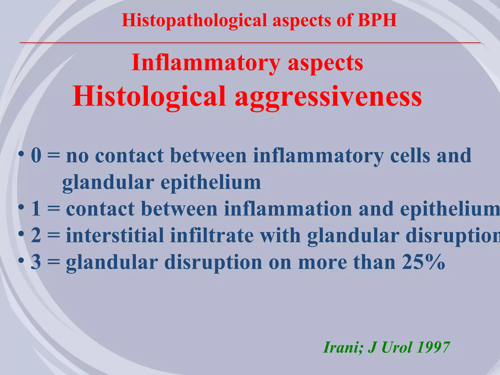 Histopathological aspects of BPH

            Inflammatory aspects
      Histological aggressiveness
• 0 = no contact between inflammatory cells and
     glandular epithelium
• 1 = contact between inflammation and epithelium
• 2 = interstitial infiltrate with glandular disruption
• 3 = glandular disruption on more than 25%


                                  Irani; J Urol 1997
 