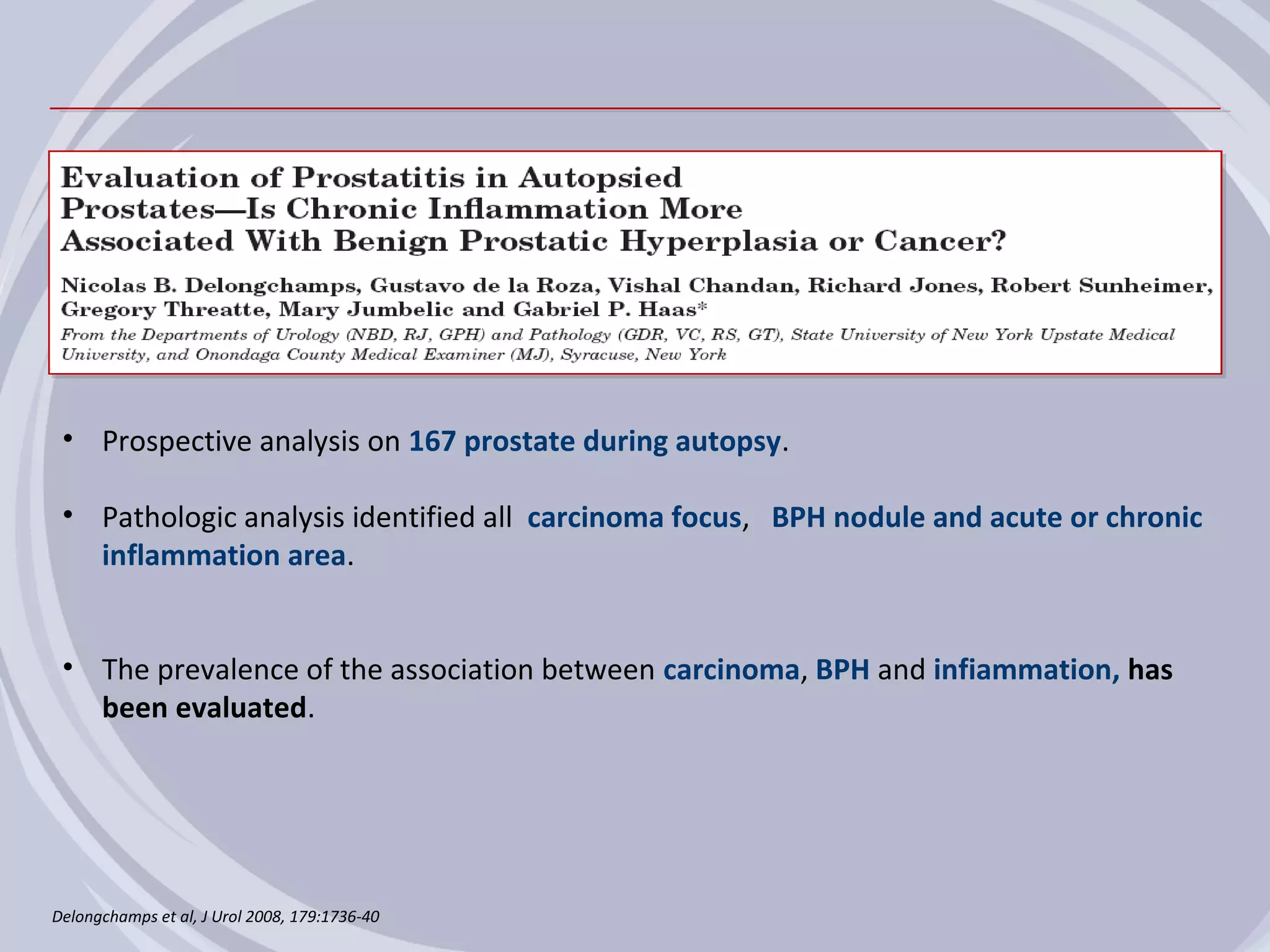 • Prospective analysis on 167 prostate during autopsy.

 • Pathologic analysis identified all carcinoma focus, BPH nodule and acute or chronic
   inflammation area.


 • The prevalence of the association between carcinoma, BPH and infiammation, has
   been evaluated.




Delongchamps et al, J Urol 2008, 179:1736-40
 