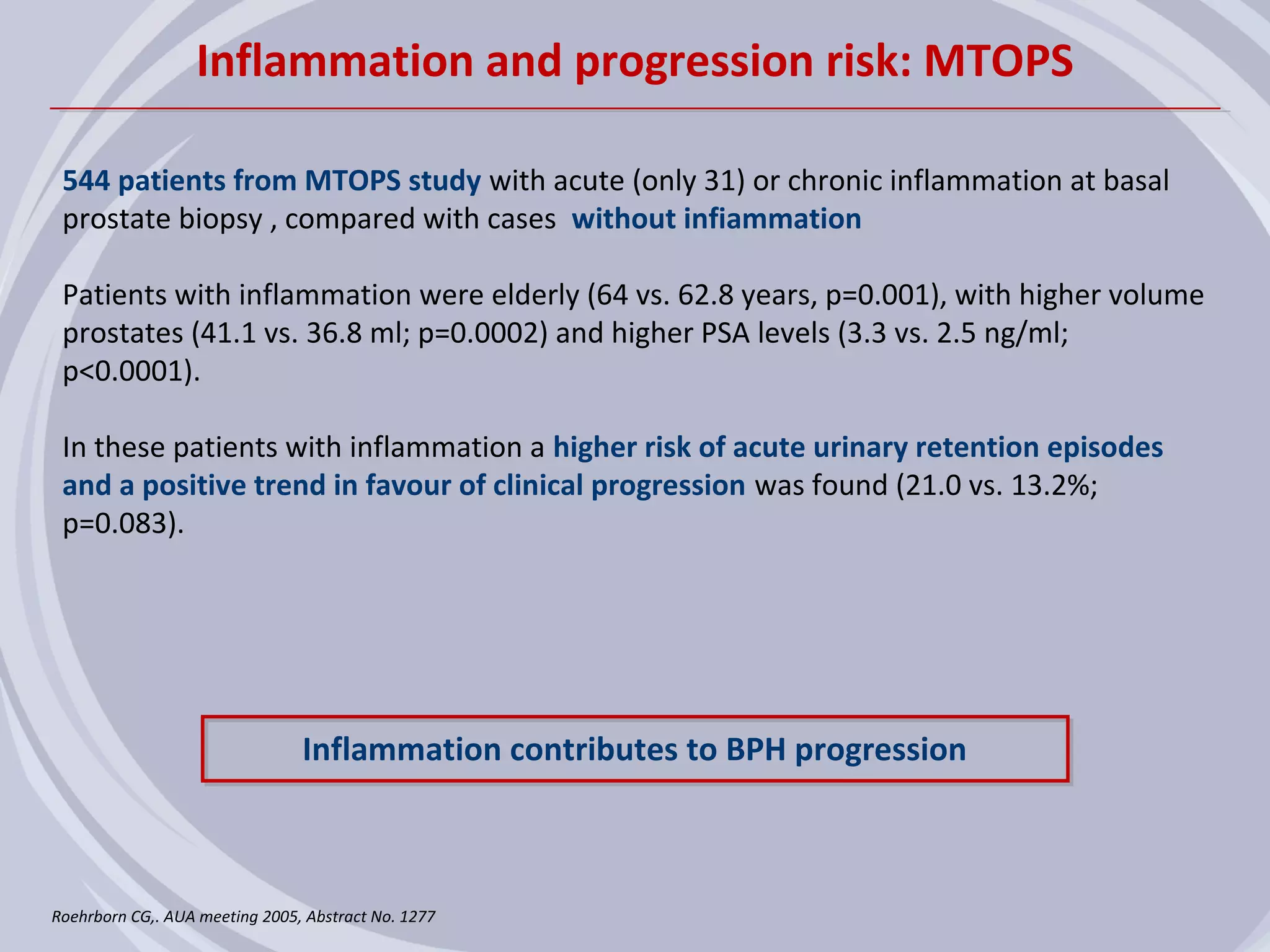 Inflammation and progression risk: MTOPS

 544 patients from MTOPS study with acute (only 31) or chronic inflammation at basal
 prostate biopsy , compared with cases without infiammation

 Patients with inflammation were elderly (64 vs. 62.8 years, p=0.001), with higher volume
 prostates (41.1 vs. 36.8 ml; p=0.0002) and higher PSA levels (3.3 vs. 2.5 ng/ml;
 p<0.0001).

 In these patients with inflammation a higher risk of acute urinary retention episodes
 and a positive trend in favour of clinical progression was found (21.0 vs. 13.2%;
 p=0.083).




                                Inflammation contributes to BPH progression



Roehrborn CG,. AUA meeting 2005, Abstract No. 1277
 