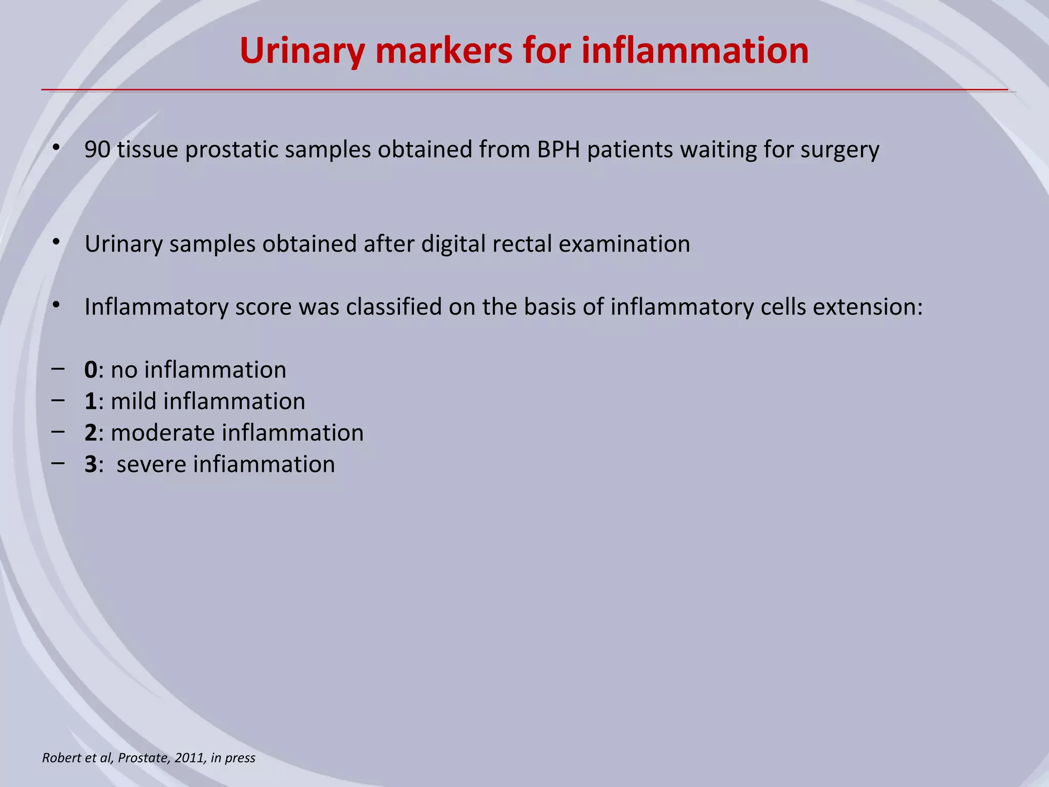 Urinary markers for inflammation

 • 90 tissue prostatic samples obtained from BPH patients waiting for surgery


 • Urinary samples obtained after digital rectal examination

 • Inflammatory score was classified on the basis of inflammatory cells extension:

 –     0: no inflammation
 –     1: mild inflammation
 –     2: moderate inflammation
 –     3: severe infiammation




Robert et al, Prostate, 2011, in press
 