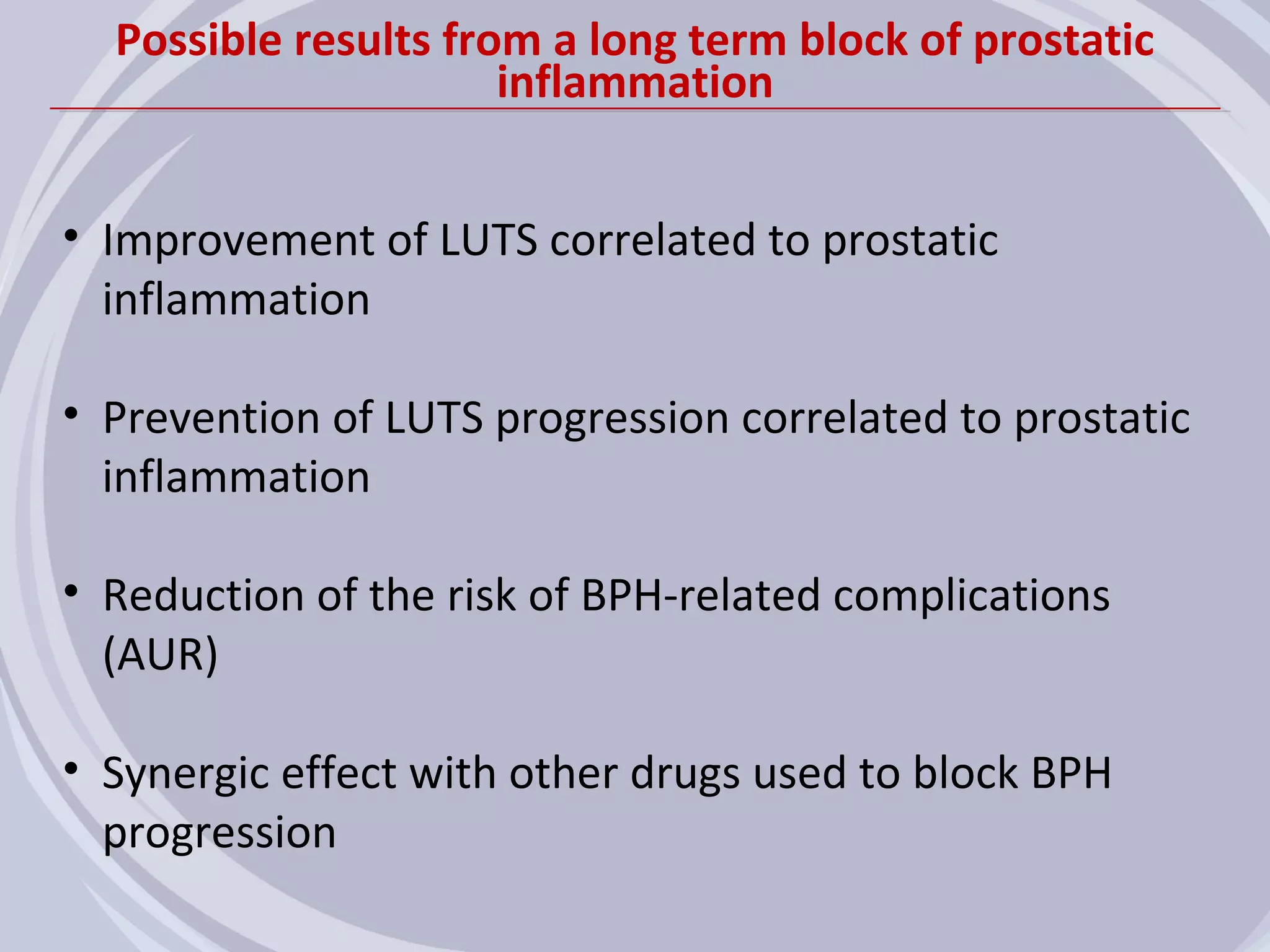 Possible results from a long term block of prostatic
                      inflammation


• Improvement of LUTS correlated to prostatic
  inflammation

• Prevention of LUTS progression correlated to prostatic
  inflammation

• Reduction of the risk of BPH-related complications
  (AUR)

• Synergic effect with other drugs used to block BPH
  progression
 