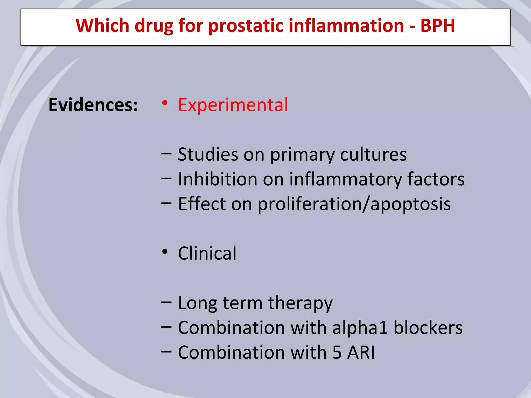 Which drug for prostatic inflammation - BPH


Evidences:   • Experimental

             – Studies on primary cultures
             – Inhibition on inflammatory factors
             – Effect on proliferation/apoptosis

             • Clinical

             – Long term therapy
             – Combination with alpha1 blockers
             – Combination with 5 ARI
 