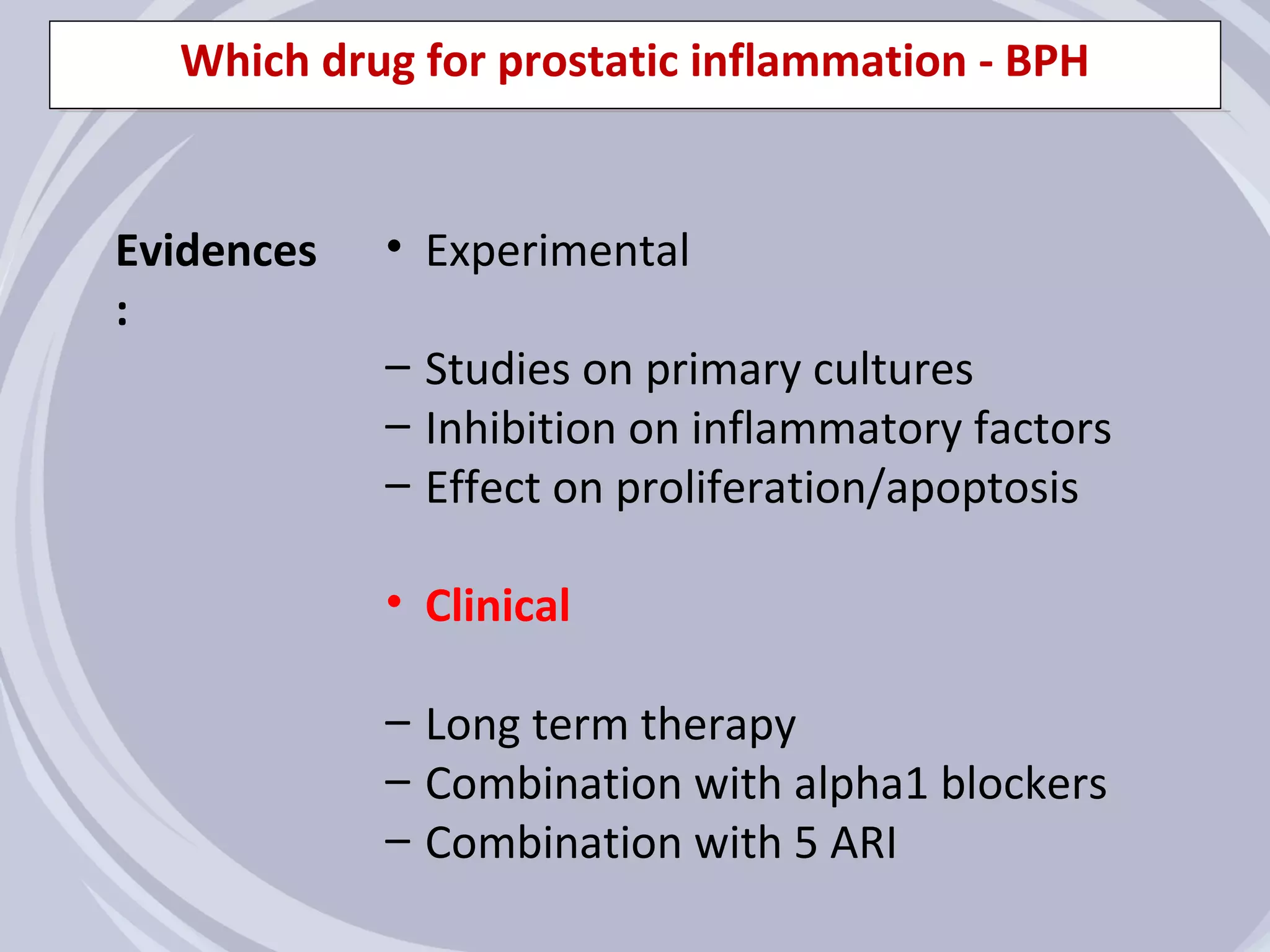 Which drug for prostatic inflammation - BPH


Evidences   • Experimental
:
            – Studies on primary cultures
            – Inhibition on inflammatory factors
            – Effect on proliferation/apoptosis

            • Clinical

            – Long term therapy
            – Combination with alpha1 blockers
            – Combination with 5 ARI
 