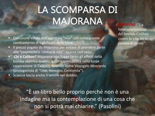 PROSPERO: “La
turpe cospirazione
del bestiale Caliban
contro la vita, mi è
passata di mente”.
 Omissione voluta dell’aggettivo “mia” con conseguente
cambiamento di significato della frase.
 Il prezzo pagato da Majorana per evitare di prendere parte
alla “cospirazione contro la vita”: sparire nell’oblio.
 Chi è Caliban? Majorana non fugge tanto gli effetti della
bomba atomica quanto la corresponsabilità nella turpe
cospirazione di Caliban, finendo come Vitangelo Moscarda
(protagonista di “Uno, Nessuno, Centomila”).
 Sciascia lascia anche il lettore nel dubbio.
“È un libro bello proprio perché non è una
indagine ma la contemplazione di una cosa che
non si potrà mai chiarire.” (Pasolini)
 