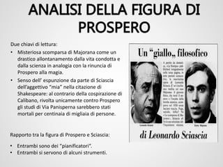 Due chiavi di lettura:
• Misteriosa scomparsa di Majorana come un
drastico allontanamento dalla vita condotta e
dalla scienza in analogia con la rinuncia di
Prospero alla magia.
• Senso dell’ espunzione da parte di Sciascia
dell’aggettivo “mia” nella citazione di
Shakespeare: al contrario della cospirazione di
Calibano, rivolta unicamente contro Prospero
gli studi di Via Panisperna sarebbero stati
mortali per centinaia di migliaia di persone.
Rapporto tra la figura di Prospero e Sciascia:
• Entrambi sono dei “pianificatori“.
• Entrambi si servono di alcuni strumenti.
 