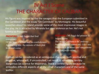 PROSPERO: Mi fuggì dal pensier la
iniqua trama
Del brutal Calibano e de’ malvagi
Suoi congiurati contro me. Già l’ora
Destinata a incarnar quel sanguinoso
Lor disegno è vicina.
PROSPERO: I had forgot that foul
conspiracy
Of the beast Caliban and his confederates
Against my life: the minute of their plot
Is almost come.
His figure was inspired by the the savages that the European submitted in
the Caribbean and the essay “On Cannibals” by Montaigne. His beautiful
speeches about his island provide some of the most impressive images in
the play. He is attracted by Miranda but uses violence on her. He’s not
faithful to Prospero:
Caliban can be considered as an ambiguous character, both positive and
negative, whose will, if uncontrolled, can result in something terribly
dangerous (as science for Majorana). This is a central figure because he
embodies different aspects of all the other characters and of the same
author.
 