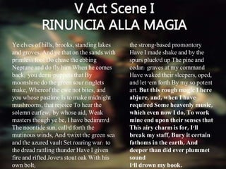 Ye elves of hills, brooks, standing lakes
and groves, And ye that on the sands with
printless foot Do chase the ebbing
Neptune and do fly him When he comes
back; you demi-puppets that By
moonshine do the green sour ringlets
make, Whereof the ewe not bites, and
you whose pastime Is to make midnight
mushrooms, that rejoice To hear the
solemn curfew; by whose aid, Weak
masters though ye be, I have bedimm'd
The noontide sun, call'd forth the
mutinous winds, And 'twixt the green sea
and the azured vault Set roaring war: to
the dread rattling thunder Have I given
fire and rifted Jove's stout oak With his
own bolt;
the strong-based promontory
Have I made shake and by the
spurs pluck'd up The pine and
cedar: graves at my command
Have waked their sleepers, oped,
and let 'em forth By my so potent
art. But this rough magic I here
abjure, and, when I have
required Some heavenly music,
which even now I do, To work
mine end upon their senses that
This airy charm is for, I'll
break my staff, Bury it certain
fathoms in the earth, And
deeper than did ever plummet
sound
I'll drown my book.
 