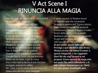 Voi, de’ colli, de’ laghi e delle selve, Silfidi
abitatrici, e voi, voi pure
Che vi godete d’inseguir sul lido,
Col piè che nell’arena orma non lassa,
Il fuggente Nettuno, e se ritorna
Gli date, in corsa paurosa, il dorso,
E voi che descrivete a’ rai di luna,
Spiritelli minuti, i cerchi amari
Onde il prato s’imbeve, ed a quell’erba
Nè pecora, nè zeba il dente accosta;
E voi che per trastullo uscir di notte
Fate il fungo di terra, ed esultate
Quando suona la squilla il coprifoco,
Voi che fiacchi bensì, ma pur soccorso
Bastevole mi foste; e per la vostra
Poca virtù velai la faccia al sole Nel pien
meriggio, scatenai la rabbia
De’ venti, e tra la verde onda del mare E il
glauco aere del ciel, della battaglia
L’ululo suscitai, le fiamme accesi
Al terribile tuon che col potente
Scoppio la quercia dell’Egioco atterra,
Feci i monti tremar su’ lor profondi
Fondamenti, l’abete, il faggio, il cedro
Svelsi dalle radici; e fin le tombe
Spalancai con un cenno, ed i dormenti,
Svegli dall’arte mia, balzàr di novo
Alla luce del dì; voi tutti udite! Giuro
di qui lasciar questi infernali
Prestigi; e poi che desta una divina
Musica avrete che ridoni il senno A
questi sciagurati, e sia raggiunto
Quel fin che cogl’incanti io mi
proposi, Giuro spezzar la verga mia,
nel suolo Più cubiti affondarla, e il
mio volume Sommergere ne’ flutti
ove non giunse Scandaglio mai.
 